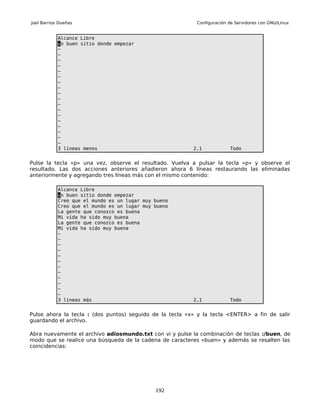 Joel Barrios Dueñas                                        Configuración de Servidores con GNU/Linux


            Alcance Libre
            un buen sitio donde empezar
            ~
            ~
            ~
            ~
            ~
            ~
            ~
            ~
            ~
            ~
            ~
            ~
            ~
            ~
            ~
            ~
            ~
            ~
            3 líneas menos                                2,1            Todo


Pulse la tecla «p» una vez, observe el resultado. Vuelva a pulsar la tecla «p» y observe el
resultado. Las dos acciones anteriores añadieron ahora 6 líneas restaurando las eliminadas
anteriormente y agregando tres líneas más con el mismo contenido:

            Alcance Libre
            un buen sitio donde empezar
            Creo que el mundo es un lugar muy bueno
            Creo que el mundo es un lugar muy bueno
            La gente que conozco es buena
            Mi vida ha sido muy buena
            La gente que conozco es buena
            Mi vida ha sido muy buena
            ~
            ~
            ~
            ~
            ~
            ~
            ~
            ~
            ~
            ~
            ~
            ~
            3 líneas más                                  2,1            Todo


Pulse ahora la tecla : (dos puntos) seguido de la tecla «x» y la tecla <ENTER> a fin de salir
guardando el archivo.

Abra nuevamente el archivo adiosmundo.txt con vi y pulse la combinación de teclas :/buen, de
modo que se realice una búsqueda de la cadena de caracteres «buen» y además se resalten las
coincidencias:




                                              192
 