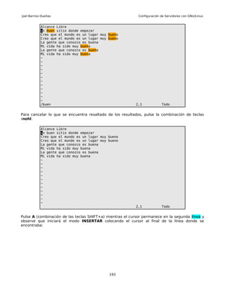 Joel Barrios Dueñas                                         Configuración de Servidores con GNU/Linux


            Alcance Libre
            un buen sitio donde empezar
            Creo que el mundo es un lugar muy bueno
            Creo que el mundo es un lugar muy bueno
            La gente que conozco es buena
            Mi vida ha sido muy buena
            La gente que conozco es buena
            Mi vida ha sido muy buena
            ~
            ~
            ~
            ~
            ~
            ~
            ~
            ~
            ~
            ~
            ~
            ~
            /buen                                          2,1            Todo


Para cancelar lo que se encuentra resaltado de los resultados, pulse la combinación de teclas
:nohl:

            Alcance Libre
            un buen sitio donde empezar
            Creo que el mundo es un lugar muy bueno
            Creo que el mundo es un lugar muy bueno
            La gente que conozco es buena
            Mi vida ha sido muy buena
            La gente que conozco es buena
            Mi vida ha sido muy buena
            ~
            ~
            ~
            ~
            ~
            ~
            ~
            ~
            ~
            ~
            ~
            ~
                                                           2,1            Todo


Pulse A (combinación de las teclas SHIFT+a) mientras el cursor permanece en la segunda línea y
observe que iniciará el modo INSERTAR colocando el cursor al final de la línea donde se
encontraba:




                                              193
 