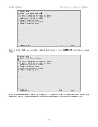 Joel Barrios Dueñas                                         Configuración de Servidores con GNU/Linux


            Alcance Libre
            un buen sitio donde empezar
            Creo que el mundo es un lugar muy bueno
            Creo que el mundo es un lugar muy bueno
            La gente que conozco es buena
            Mi vida ha sido muy buena
            La gente que conozco es buena
            Mi vida ha sido muy buena
            ~
            ~
            ~
            ~
            ~
            ~
            ~
            ~
            ~
            ~
            ~
            ~
            -- INSERTAR --                                 2,1            Todo


Pulse la tecla <ESC> y enseguida o. Notará que iniciará el modo INSERTAR abriendo una nueva
línea:

            Alcance Libre
            un buen sitio donde empezar

            Creo que el mundo es un lugar muy bueno
            Creo que el mundo es un lugar muy bueno
            La gente que conozco es buena
            Mi vida ha sido muy buena
            La gente que conozco es buena
            Mi vida ha sido muy buena
            ~
            ~
            ~
            ~
            ~
            ~
            ~
            ~
            ~
            ~
            ~
            -- INSERTAR --                                 3,1            Todo


Pulse nuevamente la tecla <ESC> y en seguida la combinación dG (d, luego SHIFT+G). Notará que
se elimina todo el contenido del texto desde la posición del cursor hasta el final del archivo:




                                              194
 
