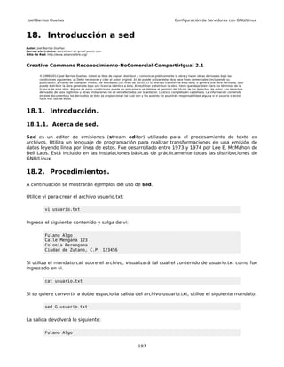 Joel Barrios Dueñas                                                                                        Configuración de Servidores con GNU/Linux



18. Introducción a sed
Autor: Joel Barrios Dueñas
Correo electrónico: darkshram en gmail punto com
Sitio de Red: http://www.alcancelibre.org/



Creative Commons Reconocimiento-NoComercial-CompartirIgual 2.1

        © 1999-2011 Joel Barrios Dueñas. Usted es libre de copiar, distribuir y comunicar públicamente la obra y hacer obras derivadas bajo las
        condiciones siguientes: a) Debe reconocer y citar al autor original. b) No puede utilizar esta obra para fines comerciales (incluyendo su
        publicación, a través de cualquier medio, por entidades con fines de lucro). c) Si altera o transforma esta obra, o genera una obra derivada, sólo
        puede distribuir la obra generada bajo una licencia idéntica a ésta. Al reutilizar o distribuir la obra, tiene que dejar bien claro los términos de la
        licencia de esta obra. Alguna de estas condiciones puede no aplicarse si se obtiene el permiso del titular de los derechos de autor. Los derechos
        derivados de usos legítimos u otras limitaciones no se ven afectados por lo anterior. Licencia completa en castellano. La información contenida
        en este documento y los derivados de éste se proporcionan tal cual son y los autores no asumirán responsabilidad alguna si el usuario o lector
        hace mal uso de éstos.



18.1. Introducción.

18.1.1. Acerca de sed.

Sed es un editor de emisiones (stream editor) utilizado para el procesamiento de texto                                                                           en
archivos. Utiliza un lenguaje de programación para realizar transformaciones en una emisión                                                                      de
datos leyendo línea por línea de estos. Fue desarrollado entre 1973 y 1974 por Lee E. McMahon                                                                    de
Bell Labs. Está incluido en las instalaciones básicas de prácticamente todas las distribuciones                                                                  de
GNU/Linux.

18.2. Procedimientos.
A continuación se mostrarán ejemplos del uso de sed.

Utilice vi para crear el archivo usuario.txt:

           vi usuario.txt


Ingrese el siguiente contenido y salga de vi:

           Fulano Algo
           Calle Mengana 123
           Colonia Perengana
           Ciudad de Zutano, C.P. 123456


Si utiliza el mandato cat sobre el archivo, visualizará tal cual el contenido de usuario.txt como fue
ingresado en vi.

           cat usuario.txt


Si se quiere convertir a doble espacio la salida del archivo usuario.txt, utilice el siguiente mandato:

           sed G usuario.txt


La salida devolverá lo siguiente:

           Fulano Algo


                                                                                197
 