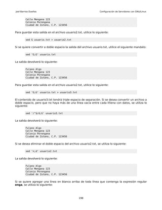 Joel Barrios Dueñas                                               Configuración de Servidores con GNU/Linux


         Calle Mengana 123
         Colonia Perengana
         Ciudad de Zutano, C.P. 123456


Para guardar esta salida en el archivo usuario2.txt, utilice lo siguiente:

         sed G usuario.txt > usuario2.txt


Si se quiere convertir a doble espacio la salida del archivo usuario.txt, utilice el siguiente mandato:

         sed 'G;G' usuario.txt


La salida devolverá lo siguiente:

         Fulano Algo
         Calle Mengana 123
         Colonia Perengana
         Ciudad de Zutano, C.P. 123456


Para guardar esta salida en el archivo usuario2.txt, utilice lo siguiente:

         sed 'G;G' usuario.txt > usuario3.txt


El contenido de usuario3.txt tendrá triple espacio de separación. Si se desea convertir un archivo a
doble espacio, pero que no haya más de una línea vacía entre cada lñíena con datos, se utiliza lo
siguiente:

         sed '/^$/d;G' usuario3.txt


La salida devolverá lo siguiente:

         Fulano Algo
         Calle Mengana 123
         Colonia Perengana
         Ciudad de Zutano, C.P. 123456


Si se desea eliminar el doble espacio del archivo usuario2.txt, se utiliza lo siguiente:

         sed 'n;d' usuario2.txt


La salida devolverá lo siguiente:

         Fulano Algo
         Calle Mengana 123
         Colonia Perengana
         Ciudad de Zutano, C.P. 123456


Si se quiere agregar una línea en blanco arriba de toda línea que contenga la expresión regular
enga, se utiliza lo siguiente:



                                                  198
 