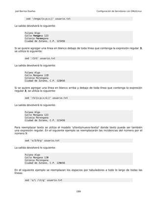 Joel Barrios Dueñas                                           Configuración de Servidores con GNU/Linux


          sed '/enga/{x;p;x;}' usuario.txt


La salida devolverá lo siguiente:

         Fulano Algo
         Calle Mengana 123
         Colonia Perengana
         Ciudad de Zutano, C.P. 123456


Si se quiere agregar una línea en blanco debajo de toda línea que contenga la expresión regular 3,
se utiliza lo siguiente:

         sed '/3/G' usuario.txt


La salida devolverá lo siguiente:

         Fulano Algo
         Calle Mengana 123
         Colonia Perengana
         Ciudad de Zutano, C.P. 123456


Si se quiere agregar una línea en blanco arriba y debajo de toda línea que contenga la expresión
regular 3, se utiliza lo siguiente:

         sed '/3/{x;p;x;G;}' usuario.txt


La salida devolverá lo siguiente:

         Fulano Algo
         Calle Mengana 123
         Colonia Perengana
         Ciudad de Zutano, C.P. 123456


Para reemplazar texto se utiliza el modelo 's/texto/nuevo-texto/' donde texto puede ser también
una expresión regular. En el siguiente ejemplo se reemplazarán las incidencias del número por el
número 9:

         sed 's/3/9/g' usuario.txt


La salida devolverá lo siguiente:

         Fulano Algo
         Calle Mengana 129
         Colonia Perengana
         Ciudad de Zutano, C.P. 129456


En el siguiente ejemplo se reemplazan los espacios por tabuladores a todo lo largo de todas las
líneas:

         sed 's/ /t/g' usuario.txt



                                               199
 