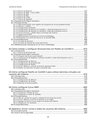 Joel Barrios Dueñas                                                                                   Configuración de Servidores con GNU/Linux


       61.1.2.Acerca       de   Dovecot.................................................................................................................... 457
       61.1.3.Acerca       de   SASL, y Cyrus SASL.................................................................................................. 457
       61.1.4.Acerca       de   DSA.......................................................................................................................... 458
       61.1.5.Acerca       de   RSA.......................................................................................................................... 458
       61.1.6.Acerca       de   X.509....................................................................................................................... 458
       61.1.7.Acerca       de   OpenSSL.................................................................................................................. 458
   61.2.Equipamiento lógico necesario.........................................................................................458
   61.3.Procedimientos................................................................................................................. 459
       61.3.1.Definiendo Postfix como agente de transporte de correo predeterminado...............................459
       61.3.2.SELinux, y Postfix..................................................................................................................... 459
       61.3.3.Configuración de Postfix........................................................................................................... 462
       61.3.4.Configuración de Dovecot en CentOS 5, y Red Hat Enterprise Linux 5.....................................465
       61.3.5.Configuración de Dovecot en CentOS 6, y Red Hat Enterprise Linux 6.....................................466
       61.3.6.Iniciar servicios, y añadir éstos al arranque del sistema...........................................................467
       61.3.7.Soporte para LMTP................................................................................................................... 467
       61.3.8.Modificaciones necesarias en el muro cortafuegos...................................................................467
       61.3.9.Requisitos en la zona de reenvío en el servidor DNS................................................................468
   61.4.Comprobaciones............................................................................................................... 468
       61.4.1.A través de terminal................................................................................................................. 468
       61.4.2.A través de clientes de correo electrónico................................................................................ 469
   61.5.Modificaciones necesarias en el muro cortafuegos...........................................................473

62.Cómo instalar y configurar Amavisd-new con Postfix en CentOS 5................474
   62.1.Introducción...................................................................................................................... 474
       62.1.1.Acerca de Amavisd-new........................................................................................................... 474
   62.2.Equipamiento lógico necesario. .......................................................................................474
       62.2.1.Creación del usuario para ClamAV............................................................................................ 474
       62.2.2.Configuración de depósitos YUM para CentOS 5 y Red Hat Enterprise Linux 5.........................475
   62.3.Procedimientos................................................................................................................. 475
       62.3.1.Configuración de SELinux......................................................................................................... 475
       62.3.2.Configuración de Amavisd-new................................................................................................ 476
       62.3.3.Configuración de Postfix........................................................................................................... 476
       62.3.4.Iniciar, detener y reiniciar el servicio spamass-milter...............................................................477
       62.3.5.Postfix con dominios virtuales y Amavisd-new..........................................................................478


63.Cómo configurar Postfix en CentOS 5 para utilizar dominios virtuales con
usuarios del sistema............................................................................................479
   63.1.Introducción...................................................................................................................... 479
   63.2.Procedimientos................................................................................................................. 479
       63.2.1.Configuración de SELinux......................................................................................................... 479
       63.2.2.Configuración de Postfix........................................................................................................... 481
       63.2.3.Reiniciar el servicio postfix....................................................................................................... 483


64.Cómo configurar Cyrus IMAP...........................................................................484
   64.1.Introducción...................................................................................................................... 484
   64.2.Equipamiento lógico necesario.........................................................................................484
       64.2.1.Instalación a través de yum...................................................................................................... 484
       64.2.2.Instalación a través de up2date................................................................................................ 484
   64.3.Procedimientos................................................................................................................. 485
       64.3.1.Alta de cuentas de usuario y asignación de claves de acceso..................................................485
       64.3.2.Iniciar, detener y reiniciar el servicio cyrus-imapd....................................................................486
       64.3.3.Agregar el servicio cyrus-imapd al arranque del sistema.........................................................486
       64.3.4.Integración con Sendmail......................................................................................................... 486
   64.4.Comprobaciones............................................................................................................... 486

65.Apéndice: Enviar correo a todos los usuarios del sistema..............................489
   65.1.Procedimientos................................................................................................................. 489
   65.2.Acerca de la seguridad..................................................................................................... 489

                                                                            20
 