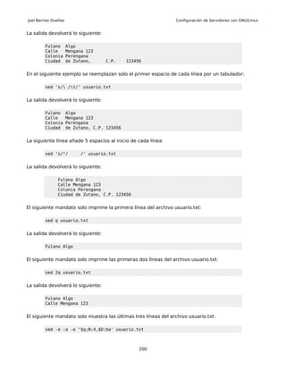 Joel Barrios Dueñas                                             Configuración de Servidores con GNU/Linux


La salida devolverá lo siguiente:

         Fulano       Algo
         Calle        Mengana 123
         Colonia      Perengana
         Ciudad       de Zutano,     C.P.      123456


En el siguiente ejemplo se reemplazan solo el primer espacio de cada línea por un tabulador:

         sed 's/ /t/' usuario.txt


La salida devolverá lo siguiente:

         Fulano       Algo
         Calle        Mengana 123
         Colonia      Perengana
         Ciudad       de Zutano, C.P. 123456


La siguiente línea añade 5 espacios al inicio de cada línea:

         sed 's/^/         /' usuario.txt


La salida devolverá lo siguiente:

               Fulano Algo
               Calle Mengana 123
               Colonia Perengana
               Ciudad de Zutano, C.P. 123456


El siguiente mandato solo imprime la primera línea del archivo usuario.txt:

         sed q usuario.txt


La salida devolverá lo siguiente:

         Fulano Algo


El siguiente mandato solo imprime las primeras dos líneas del archivo usuario.txt:

         sed 2q usuario.txt


La salida devolverá lo siguiente:

         Fulano Algo
         Calle Mengana 123


El siguiente mandato solo muestra las últimas tres líneas del archivo usuario.txt:

         sed -e :a -e '$q;N;4,$D;ba' usuario.txt



                                                    200
 