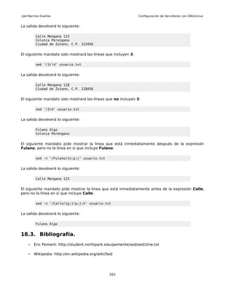 Joel Barrios Dueñas                                             Configuración de Servidores con GNU/Linux


La salida devolverá lo siguiente:

         Calle Mengana 123
         Colonia Perengana
         Ciudad de Zutano, C.P. 123456


El siguiente mandato solo mostrará las líneas que incluyen 3:

         sed '/3/!d' usuario.txt


La salida devolverá lo siguiente:

         Calle Mengana 123
         Ciudad de Zutano, C.P. 123456


El siguiente mandato solo mostrará las líneas que no incluyen 3:

         sed '/3/d' usuario.txt


La salida devolverá lo siguiente:

         Fulano Algo
         Colonia Perengana


El siguiente mandato pide mostrar la linea que está inmediatamente después de la expresión
Fulano, pero no la línea en si que incluye Fulano:

         sed -n '/Fulano/{n;p;}' usuario.txt


La salida devolverá lo siguiente:

         Calle Mengana 123


El siguiente mandato pide mostrar la linea que está inmediatamente antes de la expresión Calle,
pero no la línea en si que incluye Calle:

         sed -n '/Calle/{g;1!p;};h' usuario.txt


La salida devolverá lo siguiente:

         Fulano Algo


18.3. Bibliografía.
    •   Eric Pement: http://student.northpark.edu/pemente/sed/sed1line.txt

    •   Wikipedia: http://en.wikipedia.org/wiki/Sed




                                                 201
 