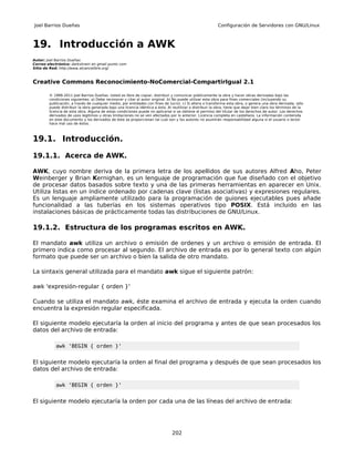 Joel Barrios Dueñas                                                                                        Configuración de Servidores con GNU/Linux



19. Introducción a AWK
Autor: Joel Barrios Dueñas
Correo electrónico: darkshram en gmail punto com
Sitio de Red: http://www.alcancelibre.org/



Creative Commons Reconocimiento-NoComercial-CompartirIgual 2.1

        © 1999-2011 Joel Barrios Dueñas. Usted es libre de copiar, distribuir y comunicar públicamente la obra y hacer obras derivadas bajo las
        condiciones siguientes: a) Debe reconocer y citar al autor original. b) No puede utilizar esta obra para fines comerciales (incluyendo su
        publicación, a través de cualquier medio, por entidades con fines de lucro). c) Si altera o transforma esta obra, o genera una obra derivada, sólo
        puede distribuir la obra generada bajo una licencia idéntica a ésta. Al reutilizar o distribuir la obra, tiene que dejar bien claro los términos de la
        licencia de esta obra. Alguna de estas condiciones puede no aplicarse si se obtiene el permiso del titular de los derechos de autor. Los derechos
        derivados de usos legítimos u otras limitaciones no se ven afectados por lo anterior. Licencia completa en castellano. La información contenida
        en este documento y los derivados de éste se proporcionan tal cual son y los autores no asumirán responsabilidad alguna si el usuario o lector
        hace mal uso de éstos.



19.1. Introducción.

19.1.1. Acerca de AWK.

AWK, cuyo nombre deriva de la primera letra de los apellidos de sus autores Alfred Aho, Peter
Weinberger y Brian Kernighan, es un lenguaje de programación que fue diseñado con el objetivo
de procesar datos basados sobre texto y una de las primeras herramientas en aparecer en Unix.
Utiliza listas en un índice ordenado por cadenas clave (listas asociativas) y expresiones regulares.
Es un lenguaje ampliamente utilizado para la programación de guiones ejecutables pues añade
funcionalidad a las tuberías en los sistemas operativos tipo POSIX. Está incluido en las
instalaciones básicas de prácticamente todas las distribuciones de GNU/Linux.

19.1.2. Estructura de los programas escritos en AWK.

El mandato awk utiliza un archivo o emisión de ordenes y un archivo o emisión de entrada. El
primero indica como procesar al segundo. El archivo de entrada es por lo general texto con algún
formato que puede ser un archivo o bien la salida de otro mandato.

La sintaxis general utilizada para el mandato awk sigue el siguiente patrón:

awk 'expresión-regular { orden }'

Cuando se utiliza el mandato awk, éste examina el archivo de entrada y ejecuta la orden cuando
encuentra la expresión regular especificada.

El siguiente modelo ejecutaría la orden al inicio del programa y antes de que sean procesados los
datos del archivo de entrada:

           awk 'BEGIN { orden }'


El siguiente modelo ejecutaría la orden al final del programa y después de que sean procesados los
datos del archivo de entrada:

           awk 'BEGIN { orden }'


El siguiente modelo ejecutaría la orden por cada una de las líneas del archivo de entrada:




                                                                                202
 
