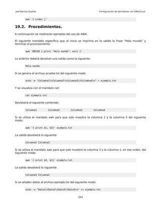 Joel Barrios Dueñas                                             Configuración de Servidores con GNU/Linux


         awk '{ orden }'


19.2. Procedimientos.
A continuación se mostrarán ejemplos del uso de AWK.

El siguiente mandato específica que al inicio se imprima en la salida la frase "Hola mundo" y
terminar el procesamiento.

         awk 'BEGIN { print "Hola mundo"; exit }'


Lo anterior deberá devolver una salida como la siguiente:

         Hola mundo


Si se genera el archivo prueba.txt del siguiente modo:

         echo -e "Columna1tColumna2tColumna3tColumna4n" > ejemplo.txt


Y se visualiza con el mandato cat:

         cat ejemplo.txt


Devolverá el siguiente contenido:

         Columna1          Columna2       Columna3          Columna4


Si se utiliza el mandato awk para que solo muestre la columna 1 y la columna 3 del siguiente
modo:

         awk '{ print $1, $3}' ejemplo.txt


La salida devolverá lo siguiente:

         Columna1 Columna3


Si se utiliza el mandato awk para que solo muestre la columna 3 y la columna 1, en ese orden, del
siguiente modo:

         awk '{ print $3, $1}' ejemplo.txt


La salida devolverá lo siguiente:

         Columna3 Columna1


Si se añaden datos al archivo ejemplo.txt del siguiente modo:

         echo -e "Dato1tDato2tDato3tDato4n" >> ejemplo.txt


                                               203
 