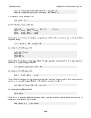 Joel Barrios Dueñas                                          Configuración de Servidores con GNU/Linux


         echo -e "Dato5tDato6tDato7tDato8n" >> ejemplo.txt
         echo -e "Dato9tDato10tDato11tDato412" >> ejemplo.txt


Y se visualiza con el mandato cat:

         cat ejemplo.txt


Devolverá el siguiente contenido:

         Columna1             Columna2        Columna3   Columna4
         Dato1   Dato2        Dato3   Dato4
         Dato5   Dato6        Dato7   Dato8
         Dato9   Dato10       Dato11 Dato4


Si se utiliza nuevamente el mandato awk para que solo muestre la columna 1 y la columna 3 del
siguiente modo:

         awk '{ print $1, $3}' ejemplo.txt


La salida devolverá lo siguiente:

         Columna1 Columna3
         Dato1 Dato3
         Dato5 Dato7
         Dato9 Dato11


Si se utiliza el mandato awk del siguiente modo para que solo muestre solo la línea cuya columna
contenga la expresión regular Dato5:

         awk '/Dato5/ { print }' ejemplo.txt


La salida devolverá lo siguiente:

         Dato5        Dato6   Dato7   Dato8


Si se utiliza el mandato awk del siguiente modo para que solo muestre solo la línea cuya columna
contenga la expresión regular Dato5, y además solo las columnas 1 y 4:

         awk '/Dato5/ { print $1, $4}' ejemplo.txt


La salida devolverá lo siguiente:

         Dato5 Dato8


Si se utiliza el mandato awk del siguiente modo para que muestre solo las líneas con más de 35
caracteres en el archivo /etc/crontab:

         awk 'length > 35' /etc/crontab




                                                   204
 