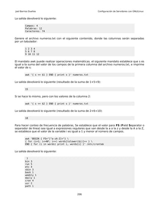 Joel Barrios Dueñas                                             Configuración de Servidores con GNU/Linux


La salida devolverá lo siguiente:

         Campos: 4
         Palabras: 12
         Caracteres: 74


Genere el archivo numeros.txt con el siguiente contenido, donde las columnas serán separadas
por un tabulador:

         1 2 3 4
         5 6 7 8
         9 10 11 12


El mandato awk puede realizar operaciones matemáticas. el siguiente mandato establece que s es
igual a la suma del valor de los campos de la primera columna del archivo numeros.txt, e imprime
el valor de s:

         awk '{ s += $1 } END { print s }' numeros.txt


La salida devolverá lo siguiente (resultado de la suma de 1+5+9):

         15


Si se hace lo mismo, pero con los valores de la columna 2:

         awk '{ s += $2 } END { print s }' numeros.txt


La salida devolverá lo siguiente (resultado de la suma de 2+6+10):

         18


Para hacer conteo de frecuencia de palabras, Se establece que el valor para FS (Field Separator o
separador de línea) sea igual a expresiones regulares que van desde la a a la z y desde la A a la Z,
se establece que el valor de la variable i es igual a 1 y menor al número de campos.

         awk 'BEGIN { FS="[^a-zA-Z]+"} 
         { for (i=1; i<=NF; i++) words[tolower($i)]++ } 
         END { for (i in words) print i, words[i] }' /etc/crontab


La salida devolverá lo siguiente:

          7
         bin 3
         run 5
         etc 4
         sbin 3
         bash 1
         weekly 1
         daily 1
         cron 4
         usr 2
         path 1


                                                206
 