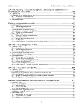 Joel Barrios Dueñas                                                                                   Configuración de Servidores con GNU/Linux


66.Cómo instalar y configurar el programa vacation para responder avisos
automáticos en vacaciones..................................................................................490
   66.1.Intrucción......................................................................................................................... 490
   66.2.Equipamiento lógico necesario.........................................................................................490
       66.2.1.Instalación a través de yum...................................................................................................... 490
       66.2.2.Instalación a través de up2date................................................................................................ 490
   66.3.Procedimientos................................................................................................................. 491

67.Cómo configurar clamav-milter......................................................................493
   67.1.Introducción...................................................................................................................... 493
       67.1.1.Acerca de clamav-milter........................................................................................................... 493
       67.1.2.Acerca de ClamAV.................................................................................................................... 493
   67.2.Equipamiento lógico necesario.........................................................................................494
       67.2.1.Creación del usuario para ClamAV............................................................................................ 494
       67.2.2.Instalación a través de yum...................................................................................................... 494
   67.3.Procedimientos................................................................................................................. 494
       67.3.1.SELinux, y el servicio clamav-milter......................................................................................... 494
       67.3.2.Requisitos previos.................................................................................................................... 496
       67.3.3.Archivo /etc/mail/sendmail.mc.................................................................................................. 496
       67.3.4.Configuración........................................................................................................................... 496
       67.3.5.Iniciar, detener, y reiniciar el servicio clamav-milter................................................................497


68.Cómo configurar spamass-milter....................................................................498
   68.1.Introducción...................................................................................................................... 498
       68.1.1.Requisitos previos.................................................................................................................... 498
       68.1.2.Acerca de spamass-milter........................................................................................................ 498
       68.1.3.Acerca de SpamAssassin.......................................................................................................... 498
   68.2.Equipamiento lógico necesario.........................................................................................498
       68.2.1.Instalación a través de yum...................................................................................................... 499
   68.3.Procedimientos................................................................................................................. 499
       68.3.1.SELinux y el servicio spamass-milter........................................................................................ 499
       68.3.2.Archivo /etc/mail/sendmail.mc.................................................................................................. 501
       68.3.3.Archivo /etc/sysconfig/spamass-milter...................................................................................... 502
       68.3.4.Archivo /etc/procmailrc............................................................................................................. 503
       Archivo /etc/sysconfig/spamassassin................................................................................................... 504
       68.3.5.Iniciar, detener y reiniciar el servicio spamass-milter...............................................................504


69.Cómo configurar un servidor NIS....................................................................506
   69.1.Introducción...................................................................................................................... 506
   69.2.Procedimientos................................................................................................................. 506
       Instalación del equipamiento lógico necesario en el servidor NIS........................................................506
       69.2.2.Configuración del servidor NIS.................................................................................................. 507
       69.2.3.Instalación del equipamiento lógico necesario en el cliente NIS...............................................509
       69.2.4.Configuración del cliente NIS.................................................................................................... 509


70.Cómo configurar OpenLDAP como servidor de autenticación.........................512
   70.1.Introducción...................................................................................................................... 512
       70.1.1.Acerca       de   LDAP........................................................................................................................ 512
       70.1.2.Acerca       de   RSA.......................................................................................................................... 512
       70.1.3.Acerca       de   X.509....................................................................................................................... 512
       70.1.4.Acerca       de   OpenSSL.................................................................................................................. 513
   70.2.Equipamiento lógico necesario.........................................................................................513
       Instalación a través de yum................................................................................................................. 513
   70.3.Procedimientos................................................................................................................. 513
       70.3.1.SELinux y el servicio ldap......................................................................................................... 513
       70.3.2.Certificados para TLS/SSL......................................................................................................... 514
       70.3.3.Creación de directorios............................................................................................................. 515


                                                                            21
 