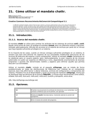Joel Barrios Dueñas                                                                                     Configuración de Servidores con GNU/Linux



21. Cómo utilizar el mandato chattr.
Autor: Joel Barrios Dueñas
Correo electrónico: darkshram en gmail punto com
Sitio de Red: http://www.alcancelibre.org/



Creative Commons Reconocimiento-NoComercial-CompartirIgual 2.1

        © 1999-2011 Joel Barrios Dueñas. Usted es libre de copiar, distribuir y comunicar públicamente la obra y hacer obras derivadas bajo las
        condiciones siguientes: a) Debe reconocer y citar al autor original. b) No puede utilizar esta obra para fines comerciales. c) Si altera o
        transforma esta obra, o genera una obra derivada, sólo puede distribuir la obra generada bajo una licencia idéntica a ésta. Al reutilizar o
        distribuir la obra, tiene que dejar bien claro los términos de la licencia de esta obra. Alguna de estas condiciones puede no aplicarse si se
        obtiene el permiso del titular de los derechos de autor. Los derechos derivados de usos legítimos u otras limitaciones no se ven afectados por lo
        anterior. La información contenida en este documento y los derivados de éste se proporcionan tal cual son y los autores no asumirán
        responsabilidad alguna si el usuario o lector hace mal uso de éstos.



21.1. Introducción.

21.1.1. Acerca del mandato chattr.

El mandato chattr se utiliza para cambiar los atributos de los sistemas de archivos ext2 y ext3.
Desde cierto punto de vista, es análogo al mandato chmod, pero con diferente sintaxis y opciones.
Utilizado adecuadamente, dificulta las acciones en el sistema de archivos por parte de un intruso
que haya logrado suficientes privilegios en un sistema.

En la mayoría de los casos, cuando un intruso consigue suficientes privilegios en un sistema, lo
primero que hará será eliminar los registros de sus actividades modificando estructuras de los
archivos de bitácoras del sistema y otros componentes. Utilizar el mandato chattr ciertamente no
es obstáculo para un usuario experto, pero, afortunadamente, la gran mayoría de los intrusos
potenciales no suelen ser expertos en GNU/Linux o Unix, dependiendo enormemente de diversos
programas o guiones (los denominados rootkits y zappers) para eliminar aquello que permita
descubrir sus actividades.

Utilizar el mandato chattr, incluido en el paquete e2fsprogs, que se instala de forma
predeterminada en todas las distribuciones de GNU/Linux por, tratarse de un componente
esencial, hace más difícil borrar o alterar bitácoras, archivos de configuración y componentes del
sistema. Theodore Ts'o es el desarrollador y quien se encarga de mantener e2fsprogs, mismo que
se distribuye bajo los términos de la licencia GNU/GPL, e incluye otras herramientas como e2fsck,
e2label, fsck.ext2, fsck.ext3, mkfs.ext2, mkfs.ext3, tune2fs y dumpe2fs, entre otras.

URL: http://e2fsprogs.sourceforge.net/

21.2. Opciones.

              -R                                 Cambia recursivamente los atributos de directorios y sus contenidos. Los
                                                 enlaces simbólicos que se encuentren, son ignorado

              -V                                 Salida de charttr más descriptiva, mostrando además la versión del
                                                 programa.

              -v                                 Ver el número de versión del programa.




                                                                              213
 