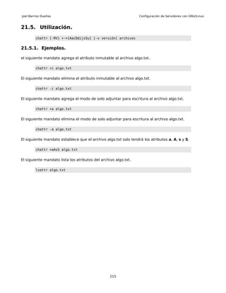 Joel Barrios Dueñas                                              Configuración de Servidores con GNU/Linux


21.5. Utilización.

        chattr [-RV] +-=[AacDdijsSu] [-v versión] archivos


21.5.1. Ejemplos.

el siguiente mandato agrega el atributo inmutable al archivo algo.txt..

        chattr +i algo.txt


El siguiente mandato elimina el atributo inmutable al archivo algo.txt.

        chattr -i algo.txt


El siguiente mandato agrega el modo de solo adjuntar para escritura al archivo algo.txt.

        chattr +a algo.txt


El siguiente mandato elimina el modo de solo adjuntar para escritura al archivo algo.txt.

        chattr -a algo.txt


El siguiente mandato establece que el archivo algo.txt solo tendrá los atributos a, A, s y S.

        chattr =aAsS algo.txt


El siguiente mandato lista los atributos del archivo algo.txt.

        lsattr algo.txt




                                                  215
 
