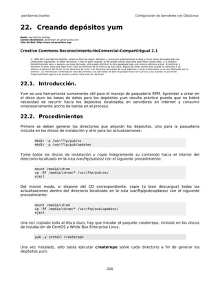 Joel Barrios Dueñas                                                                                     Configuración de Servidores con GNU/Linux



22. Creando depósitos yum
Autor: Joel Barrios Dueñas
Correo electrónico: darkshram en gmail punto com
Sitio de Red: http://www.alcancelibre.org/



Creative Commons Reconocimiento-NoComercial-CompartirIgual 2.1

        © 1999-2011 Joel Barrios Dueñas. Usted es libre de copiar, distribuir y comunicar públicamente la obra y hacer obras derivadas bajo las
        condiciones siguientes: a) Debe reconocer y citar al autor original. b) No puede utilizar esta obra para fines comerciales. c) Si altera o
        transforma esta obra, o genera una obra derivada, sólo puede distribuir la obra generada bajo una licencia idéntica a ésta. Al reutilizar o
        distribuir la obra, tiene que dejar bien claro los términos de la licencia de esta obra. Alguna de estas condiciones puede no aplicarse si se
        obtiene el permiso del titular de los derechos de autor. Los derechos derivados de usos legítimos u otras limitaciones no se ven afectados por lo
        anterior. La información contenida en este documento y los derivados de éste se proporcionan tal cual son y los autores no asumirán
        responsabilidad alguna si el usuario o lector hace mal uso de éstos.



22.1. Introducción.
Yum es una herramienta sumamente útil para el manejo de paquetería RPM. Aprender a crear en
el disco duro las bases de datos para los depósitos yum resulta práctico puesto que no habrá
necesidad de recurrir hacia los depósitos localizados en servidores en Internet y consumir
innecesariamente ancho de banda en el proceso.

22.2. Procedimientos
Primero se deben generar los directorios que alojarán los depósitos. Uno para la paquetería
incluida en los discos de instalación y otro para las actualizaciones:

           mkdir -p /var/ftp/pub/os
           mkdir -p /var/ftp/pub/updates


Tome todos los discos de instalación y copie íntegramente su contenido hacia el interior del
directorio localizado en la ruta /var/ftp/pub/os/ con el siguiente procedimiento:

           mount /media/cdrom
           cp -Rf /media/cdrom/* /var/ftp/pub/os/
           eject


Del mismo modo, si dispone del CD correspondiente, copie (o bien descargue) todas las
actualizaciones dentro del directorio localizado en la ruta /var/ftp/pub/updates/ con el siguiente
procedimiento:

           mount /media/cdrom
           cp -Rf /media/cdrom/* /var/ftp/pub/updates/
           eject


Una vez copiado todo al disco duro, hay que instalar el paquete createrepo, incluido en los discos
de instalación de CentOS y White Box Enterprise Linux.

           yum -y install createrepo


Una vez instalado, sólo basta ejecutar createrepo sobre cada directorio a fin de generar los
depósitos yum:



                                                                              216
 