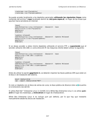 Joel Barrios Dueñas                                             Configuración de Servidores con GNU/Linux


         createrepo /var/ftp/pub/os/
         createrepo /var/ftp/pub/updates/


Se puede acceder localmente a los depósitos generados utilizando las siguientes líneas como
contenido del archivo *.repo localizado dentro de /etc/yum.repos.d/, en lugar de las líneas que
apuntan hacia servidores en Internet:

         [base]
         name=Enterprise Linux $releasever - $basearch - base
         baseurl=file:///var/ftp/pub/os/
         gpgcheck=1
         enabled=1

         [updates-released]
         name=Enterprise Linux $releasever - $basearch - Updates Released
         baseurl=file:///var/ftp/pub/updates/
         gpgcheck=1
         enabled=1


Si se desea acceder a estos mismo depósitos utilizando el servicio FTP, y suponiendo que el
servidor utilizaría 192.168.1.1 como dirección IP, las máquinas cliente deben utilizar lo siguiente:

         [base]
         name=Enterprise Linux $releasever - $basearch - base
         baseurl=ftp://192.168.1.1/pub/os/
         gpgcheck=1
         enabled=1

         [updates-released]
         name=Enterprise Linux $releasever - $basearch - Updates Released
         baseurl=ftp://192.168.1.1/pub/updates/
         gpgcheck=1
         enabled=1


Antes de utilizar la opción gpgcheck=1, se deberán importar las llaves públicas GPG que están en
el disco 1 de instalación del sistema.

         mount /media/cdrom
         rpm --import /media/cdrom/*KEY*


Si creó un depósito con el disco de extras de curso, la llave pública de Alcance Libre se encuentra
en el directorio raíz del CD.

Si utiliza Red Hat™ Enterprise Linux 3, CentOS 3.0 o White Box Enterprise Linux 3, se utiliza yum-
arch en lugar de createrepo, y /mnt/cdrom en lugar de /media/cdrom.

White Box Enterprise Linux 4 no incluye yum por defecto, por lo que hay que instalarlo
manualmente desde los discos de instalación.




                                                217
 