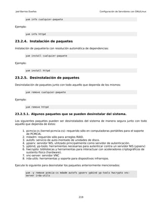 Joel Barrios Dueñas                                            Configuración de Servidores con GNU/Linux


         yum info cualquier-paquete


Ejemplo:

         yum info httpd


23.2.4. Instalación de paquetes

Instalación de paquetería con resolución automática de dependencias:

         yum install cualquier-paquete


Ejemplo:

         yum install httpd


23.2.5. Desinstalación de paquetes

Desinstalación de paquetes junto con todo aquello que dependa de los mismos:

         yum remove cualquier-paquete


Ejemplo:

         yum remove httpd


23.2.5.1. Algunos paquetes que se pueden desinstalar del sistema.

Los siguientes paquetes pueden ser desinstalados del sistema de manera segura junto con todo
aquello que dependa de éstos:

      1. pcmcia-cs (kernel-pcmcia-cs): requerido sólo en computadoras portátiles para el soporte
         de PCMCIA.
      2. mdadm: requerido sólo para arreglos RAID.
      3. autofs: servicio de auto-montado de unidades de disco.
      4. ypserv: servidor NIS, utilizado principalmente como servidor de autenticación.
      5. ypbind, yp-tools: herramientas necesarias para autenticar contra un servidor NIS (ypserv)
      6. hwcrypto: bibliotecas y herramientas para interactuar con aceleradores criptográficos de
         sustento físico (hardware).
      7. vnc-server: servidor VNC
      8. irda-utils: herramientas y soporte para dispositivos infrarrojos.

Ejecute lo siguiente para desinstalar los paquetes anteriormente mencionados:

         yum -y remove pcmcia-cs mdadm autofs ypserv ypbind yp-tools hwcrypto vnc-
         server irda-utils




                                                219
 