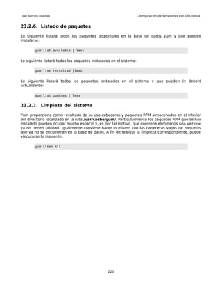 Joel Barrios Dueñas                                                 Configuración de Servidores con GNU/Linux


23.2.6. Listado de paquetes

Lo siguiente listará todos los paquetes disponibles en la base de datos yum y que pueden
instalarse:

         yum list available | less


Lo siguiente listará todos los paquetes instalados en el sistema:

         yum list installed |less


Lo siguiente listará todos los paquetes instalados en el sistema y que pueden (y deben)
actualizarse:

         yum list updates | less


23.2.7. Limpieza del sistema

Yum proporciona como resultado de su uso cabeceras y paquetes RPM almacenados en el interior
del directorio localizado en la ruta /var/cache/yum/. Particularmente los paquetes RPM que se han
instalado pueden ocupar mucho espacio y, es por tal motivo, que conviene eliminarlos una vez que
ya no tienen utilidad. Igualmente conviene hacer lo mismo con las cabeceras viejas de paquetes
que ya no se encuentran en la base de datos. A fin de realizar la limpieza correspondiente, puede
ejecutarse lo siguiente:

         yum clean all




                                                220
 