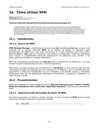 Joel Barrios Dueñas                                                                                        Configuración de Servidores con GNU/Linux



24. Cómo utilizar RPM
Autor: Joel Barrios Dueñas
Correo electrónico: darkshram en gmail punto com
Sitio de Red: http://www.alcancelibre.org/



Creative Commons Reconocimiento-NoComercial-CompartirIgual 2.1

        © 1999-2011 Joel Barrios Dueñas. Usted es libre de copiar, distribuir y comunicar públicamente la obra y hacer obras derivadas bajo las
        condiciones siguientes: a) Debe reconocer y citar al autor original. b) No puede utilizar esta obra para fines comerciales (incluyendo su
        publicación, a través de cualquier medio, por entidades con fines de lucro). c) Si altera o transforma esta obra, o genera una obra derivada, sólo
        puede distribuir la obra generada bajo una licencia idéntica a ésta. Al reutilizar o distribuir la obra, tiene que dejar bien claro los términos de la
        licencia de esta obra. Alguna de estas condiciones puede no aplicarse si se obtiene el permiso del titular de los derechos de autor. Los derechos
        derivados de usos legítimos u otras limitaciones no se ven afectados por lo anterior. Licencia completa en castellano. La información contenida
        en este documento y los derivados de éste se proporcionan tal cual son y los autores no asumirán responsabilidad alguna si el usuario o lector
        hace mal uso de éstos.



24.1. Introducción.

24.1.1. Acerca de RPM.

RPM Package Manager, anteriormente conocido como Red Hat Package Manager y que es más
conocido por su nombre abreviado RPM, es un sistema de gestión de paquetería para
distribuciones de GNU/Linux y que está considerado en la Base Estándar para Linux (Linux
Standard Base o LSB), que es un proyecto cuyo objetivo es desarrollar y promover estándares
para mejorar la compatibilidad entre las distribuciones de GNU/Linux para permitir a las
aplicaciones ser utilizadas en cualquier distribución.

RPM fue originalmente desarrollado por Red Hat para su distribución de GNU/Linux, y ha sido
llevado hacia otra distribuciones de Linux y sistemas operativos.

RPM utiliza una base de datos que se almacena en /var/lib/rpm, la cual contiene toda la meta-
información de todos los paquetes que son instalados en el sistema y que es utilizada para dar
seguimiento a todos los componentes que son instalados. Esto permite instalar y desinstalar
limpiamente todo tipo de aplicaciones, bibliotecas, herramientas y programas y gestionar sus
dependencias exactas.

24.2. Procedimientos.
RPM viene instalado de modo predeterminado en Red Hat Enterprise Linux, Fedora, CentOS,
White Box Enterprise Linux, SuSE Linux, OpenSuSE, Mandriva y distribuciones derivadas de
estas.

24.2.1. Reconstrucción de la base de datos de RPM.

Hay ciertos escenarios en donde se puede corromper la base de datos de RPM. Ésta se puede
reconstruir fácilmente utilizando el siguiente mandato:

           rpm --rebuilddb




                                                                                221
 