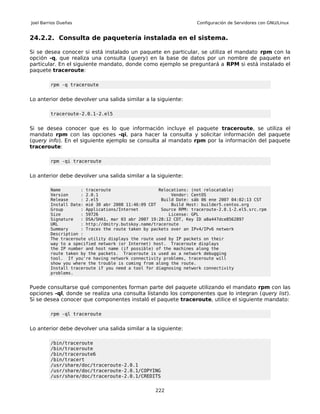Joel Barrios Dueñas                                                Configuración de Servidores con GNU/Linux


24.2.2. Consulta de paquetería instalada en el sistema.

Si se desea conocer si está instalado un paquete en particular, se utiliza el mandato rpm con la
opción -q, que realiza una consulta (query) en la base de datos por un nombre de paquete en
particular. En el siguiente mandato, donde como ejemplo se preguntará a RPM si está instalado el
paquete traceroute:

         rpm -q traceroute


Lo anterior debe devolver una salida similar a la siguiente:

         traceroute-2.0.1-2.el5


Si se desea conocer que es lo que información incluye el paquete traceroute, se utiliza el
mandato rpm con las opciones -qi, para hacer la consulta y solicitar información del paquete
(query info). En el siguiente ejemplo se consulta al mandato rpm por la información del paquete
traceroute:

         rpm -qi traceroute


Lo anterior debe devolver una salida similar a la siguiente:

         Name        : traceroute                   Relocations: (not relocatable)
         Version     : 2.0.1                             Vendor: CentOS
         Release     : 2.el5                         Build Date: sáb 06 ene 2007 04:02:13 CST
         Install Date: mié 30 abr 2008 11:46:09 CDT      Build Host: builder5.centos.org
         Group       : Applications/Internet         Source RPM: traceroute-2.0.1-2.el5.src.rpm
         Size        : 59726                            License: GPL
         Signature   : DSA/SHA1, mar 03 abr 2007 19:28:12 CDT, Key ID a8a447dce8562897
         URL         : http://dmitry.butskoy.name/traceroute
         Summary     : Traces the route taken by packets over an IPv4/IPv6 network
         Description :
         The traceroute utility displays the route used by IP packets on their
         way to a specified network (or Internet) host. Traceroute displays
         the IP number and host name (if possible) of the machines along the
         route taken by the packets. Traceroute is used as a network debugging
         tool. If you're having network connectivity problems, traceroute will
         show you where the trouble is coming from along the route.
         Install traceroute if you need a tool for diagnosing network connectivity
         problems.


Puede consultarse qué componentes forman parte del paquete utilizando el mandato rpm con las
opciones -ql, donde se realiza una consulta listando los componentes que lo integran (query list).
Si se desea conocer que componentes instaló el paquete traceroute, utilice el siguiente mandato:

         rpm -ql traceroute


Lo anterior debe devolver una salida similar a la siguiente:

         /bin/traceroute
         /bin/traceroute
         /bin/traceroute6
         /bin/tracert
         /usr/share/doc/traceroute-2.0.1
         /usr/share/doc/traceroute-2.0.1/COPYING
         /usr/share/doc/traceroute-2.0.1/CREDITS


                                                  222
 