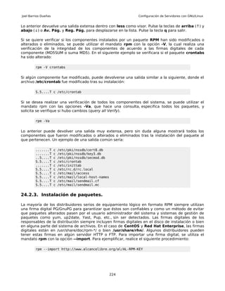 Joel Barrios Dueñas                                            Configuración de Servidores con GNU/Linux


Lo anterior devuelve una salida extensa dentro con less como visor. Pulse la teclas de arriba (↑) y
abajo (↓) o Av. Pág. y Reg. Pág. para desplazarse en la lista. Pulse la tecla q para salir.

Si se quiere verificar si los componentes instalados por un paquete RPM han sido modificados o
alterados o eliminados, se puede utilizar el mandato rpm con la opción -V, la cual realiza una
verificación de la integridad de los componentes de acuerdo a las firmas digitales de cada
componente (MD5SUM o suma MD5). En el siguiente ejemplo se verificara si el paquete crontabs
ha sido alterado:

         rpm -V crontabs


Si algún componente fue modificado, puede devolverse una salida similar a la siguiente, donde el
archivo /etc/crontab fue modificado tras su instalación:

         S.5....T c /etc/crontab


Si se desea realizar una verificación de todos los componentes del sistema, se puede utilizar el
mandato rpm con las opciones -Va, que hace una consulta, especifica todos los paquetes, y
solicita se verifique si hubo cambios (query all Verify).

         rpm -Va


Lo anterior puede devolver una salida muy extensa, pero sin duda alguna mostrará todos los
componentes que fueron modificados o alterados o eliminados tras la instalación del paquete al
que pertenecen. Un ejemplo de una salida común sería:

         .......T     c   /etc/pki/nssdb/cert8.db
         .......T     c   /etc/pki/nssdb/key3.db
         ..5....T     c   /etc/pki/nssdb/secmod.db
         S.5....T     c   /etc/crontab
         .......T     c   /etc/inittab
         S.5....T     c   /etc/rc.d/rc.local
         S.5....T     c   /etc/mail/access
         S.5....T     c   /etc/mail/local-host-names
         S.5....T     c   /etc/mail/sendmail.cf
         S.5....T     c   /etc/mail/sendmail.mc


24.2.3. Instalación de paquetes.

La mayoría de los distribuidores serios de equipamiento lógico en formato RPM siempre utilizan
una firma digital PG/GnuPG para garantizar que éstos son confiables y como un método de evitar
que paquetes alterados pasen por el usuario administrador del sistema y sistemas de gestión de
paquetes como yum, up2date, Yast, Pup, etc., sin ser detectados. Las firmas digitales de los
responsables de la distribución siempre incluyen firmas digitales en el disco de instalación o bien
en alguna parte del sistema de archivos. En el caso de CentOS y Red Hat Enterprise, las firmas
digitales están en /usr/share/doc/rpm-*/ o bien /usr/share/rhn/. Algunos distribuidores pueden
tener estas firmas en algún servidor HTTP o FTP. Para importar una firma digital, se utiliza el
mandato rpm con la opción --import. Para ejemplificar, realice el siguiente procedimiento:

         rpm --import http://www.alcancelibre.org/al/AL-RPM-KEY




                                                       224
 