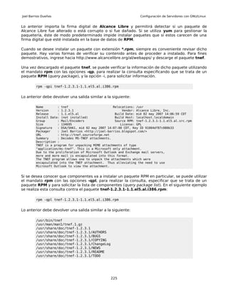 Joel Barrios Dueñas                                                Configuración de Servidores con GNU/Linux


Lo anterior importa la firma digital de Alcance Libre y permitirá detectar si un paquete de
Alcance Libre fue alterado o está corrupto o si fue dañado. Si se utiliza yum para gestionar la
paquetería, éste de modo predeterminado impide instalar paquetes que si estos carecen de una
firma digital que esté instalada en la base de datos de RPM.

Cuando se desee instalar un paquete con extensión *.rpm, siempre es conveniente revisar dicho
paquete. Hay varias formas de verificar su contenido antes de proceder a instalado. Para fines
demostrativos, ingrese hacia http://www.alcancelibre.org/al/webapps/ y descarge el paquete tnef.

Una vez descargado el paquete tnef, se puede verificar la información de dicho paquete utilizando
el mandato rpm con las opciones -qp, para realizar la consulta especificando que se trata de un
paquete RPM (query package), y la opción -i, para solicitar información.

         rpm -qpi tnef-1.2.3.1-1.1.el5.al.i386.rpm


Lo anterior debe devolver una salida similar a la siguiente:

         Name        : tnef                         Relocations: /usr
         Version     : 1.2.3.1                           Vendor: Alcance Libre, Inc.
         Release     : 1.1.el5.al                    Build Date: mié 02 may 2007 14:06:59 CDT
         Install Date: (not installed)               Build Host: localhost.localdomain
         Group       : Mail/Encoders                 Source RPM: tnef-1.2.3.1-1.1.el5.al.src.rpm
         Size        : 134695                           License: GPL
         Signature   : DSA/SHA1, mié 02 may 2007 14:07:00 CDT, Key ID 91004df87c080b33
         Packager    : Joel Barrios <http://joel-barrios.blogspot.com/>
         URL         : http://tnef.sourceforge.net
         Summary     : Decodes MS-TNEF attachments.
         Description :
         TNEF is a program for unpacking MIME attachments of type
         "application/ms-tnef". This is a Microsoft only attachment.
         Due to the proliferation of Microsoft Outlook and Exchange mail servers,
         more and more mail is encapsulated into this format.
         The TNEF program allows one to unpack the attachments which were
         encapsulated into the TNEF attachment. Thus alleviating the need to use
         Microsoft Outlook to view the attachment.


Si se desea conocer que componentes va a instalar un paquete RPM en particular, se puede utilizar
el mandato rpm con las opciones -qpl, para realizar la consulta, especificar que se trata de un
paquete RPM y para solicitar la lista de componentes (query package list). En el siguiente ejemplo
se realiza esta consulta contra el paquete tnef-1.2.3.1-1.1.el5.al.i386.rpm:

         rpm -qpl tnef-1.2.3.1-1.1.el5.al.i386.rpm


Lo anterior debe devolver una salida similar a la siguiente:

         /usr/bin/tnef
         /usr/man/man1/tnef.1.gz
         /usr/share/doc/tnef-1.2.3.1
         /usr/share/doc/tnef-1.2.3.1/AUTHORS
         /usr/share/doc/tnef-1.2.3.1/BUGS
         /usr/share/doc/tnef-1.2.3.1/COPYING
         /usr/share/doc/tnef-1.2.3.1/ChangeLog
         /usr/share/doc/tnef-1.2.3.1/NEWS
         /usr/share/doc/tnef-1.2.3.1/README
         /usr/share/doc/tnef-1.2.3.1/TODO




                                                  225
 