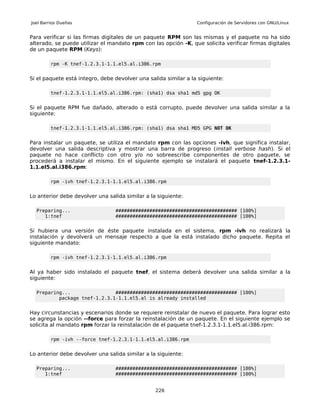 Joel Barrios Dueñas                                              Configuración de Servidores con GNU/Linux


Para verificar si las firmas digitales de un paquete RPM son las mismas y el paquete no ha sido
alterado, se puede utilizar el mandato rpm con las opción -K, que solicita verificar firmas digitales
de un paquete RPM (Keys):

         rpm -K tnef-1.2.3.1-1.1.el5.al.i386.rpm


Si el paquete está integro, debe devolver una salida similar a la siguiente:

         tnef-1.2.3.1-1.1.el5.al.i386.rpm: (sha1) dsa sha1 md5 gpg OK


Si el paquete RPM fue dañado, alterado o está corrupto, puede devolver una salida similar a la
siguiente:

         tnef-1.2.3.1-1.1.el5.al.i386.rpm: (sha1) dsa sha1 MD5 GPG NOT OK


Para instalar un paquete, se utiliza el mandato rpm con las opciones -ivh, que significa instalar,
devolver una salida descriptiva y mostrar una barra de progreso (install verbose hash). Si el
paquete no hace conflicto con otro y/o no sobreescribe componentes de otro paquete, se
procederá a instalar el mismo. En el siguiente ejemplo se instalará el paquete tnef-1.2.3.1-
1.1.el5.al.i386.rpm:

         rpm -ivh tnef-1.2.3.1-1.1.el5.al.i386.rpm


Lo anterior debe devolver una salida similar a la siguiente:

  Preparing...                   ########################################### [100%]
     1:tnef                      ########################################### [100%]


Si hubiera una versión de éste paquete instalada en el sistema, rpm -ivh no realizará la
instalación y devolverá un mensaje respecto a que la está instalado dicho paquete. Repita el
siguiente mandato:

         rpm -ivh tnef-1.2.3.1-1.1.el5.al.i386.rpm


Al ya haber sido instalado el paquete tnef, el sistema deberá devolver una salida similar a la
siguiente:

  Preparing...                ########################################### [100%]
          package tnef-1.2.3.1-1.1.el5.al is already installed


Hay circunstancias y escenarios donde se requiere reinstalar de nuevo el paquete. Para lograr esto
se agrega la opción --force para forzar la reinstalación de un paquete. En el siguiente ejemplo se
solicita al mandato rpm forzar la reinstalación de el paquete tnef-1.2.3.1-1.1.el5.al.i386.rpm:

         rpm -ivh --force tnef-1.2.3.1-1.1.el5.al.i386.rpm


Lo anterior debe devolver una salida similar a la siguiente:

  Preparing...                   ########################################### [100%]
     1:tnef                      ########################################### [100%]


                                                 226
 