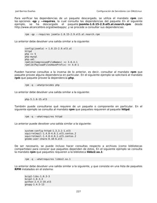 Joel Barrios Dueñas                                             Configuración de Servidores con GNU/Linux


Para verificar las dependencias de un paquete descargado, se utiliza el mandato rpm con
las opciones -qp y --requires, la cual consulta las dependencias del paquete. En el siguiente
ejemplo, se ha descargado el paquete joomla-1.0.15-2.9.el5.al.noarch.rpm desde
http://www.alcancelibre.org/al/webapps/, y se procede a consultar sus dependencias:

         rpm -qp --requires joomla-1.0.15-2.9.el5.al.noarch.rpm


Lo anterior debe devolver una salida similar a la siguiente:

         config(joomla) = 1.0.15-2.9.el5.al
         httpd
         php >= 5
         php-mysql
         php-xml
         rpmlib(CompressedFileNames) <= 3.0.4-1
         rpmlib(PayloadFilesHavePrefix) <= 4.0-1


Pueden hacerse consultas a la inversa de lo anterior, es decir, consultar al mandato rpm que
paquete provee alguna dependencia en particular. En el siguiente ejemplo se solicitará al mandato
rpm que paquete provee la dependencia php.

         rpm -q --whatprovides php


Lo anterior debe devolver una salida similar a la siguiente:

         php-5.1.6-15.el5


También puede consultarse qué requiere de un paquete o componente en particular. En el
siguiente ejemplo se consulta al mandato rpm que paquetes requieren al paquete httpd.

         rpm -q --whatrequires httpd


Lo anterior puede devolver una salida similar a la siguiente:

         system-config-httpd-1.3.3.1-1.el5
         squirrelmail-1.4.8-4.0.1.el5.centos.2
         squirrelmail-1.4.8-4.0.1.el5.centos.2
         gnome-user-share-0.10-6.el5


De ser necesario, se puede incluso hacer consultas respecto a archivos (como bibliotecas
compartidas) para conocer que paquetes dependen de éstos. En el siguiente ejemplo se consulta
la mandato rpm que paquetes requieren a la biblioteca libbz2.so.1:

         rpm -q --whatrequires libbz2.so.1


Lo anterior debe devolver una salida similar a la siguiente, y que consiste en una lista de paquetes
RPM instalados en el sistema:

         bzip2-libs-1.0.3-3
         bzip2-1.0.3-3
         python-2.4.3-19.el5
         gnupg-1.4.5-13


                                                 227
 