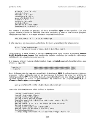 Joel Barrios Dueñas                                              Configuración de Servidores con GNU/Linux


         elinks-0.11.1-5.1.0.1.el5
         rpm-4.4.2-47.el5
         rpm-libs-4.4.2-47.el5
         rpm-python-4.4.2-47.el5
         gnome-vfs2-2.16.2-4.el5
         libgsf-1.14.1-6.1
         php-cli-5.1.6-15.el5
         php-5.1.6-15.el5
         kdelibs-3.5.4-13.el5.centos
         ImageMagick-6.2.8.0-4.el5_1.1


Para instalar o actualizar un paquete, se utiliza el mandato rpm con las opciones -Uvh, que
significa instalar o actualizar, devolver una salida descriptiva y mostrar una barra de progreso
(update verbose hash), y se procede a instalar y/o actualizar el mismo:

         rpm -Uvh joomla-1.0.15-2.9.el5.al.noarch.rpm


Si falta alguna de las dependencias, el sistema devolverá una salida similar a la siguiente:

         error: Failed dependencies:
                 php-xml is needed by joomla-1.0.15-2.9.el5.al.noarch


Evidentemente se debe instalar el paquete php-xml para poder instalar el paquete joomla-
1.0.15-2.9.el5.al.noarch.rpm. Este puede estar incluido en el disco de instalación o bien estar
incluido entre las actualizaciones del sistema.

Si el paquete php-xml hubiera estado instalado (yum -y install php-xml), la salida hubiera sido
similar a la siguiente:

  Preparing...                   ########################################### [100%]
     1:joomla                    ########################################### [100%]


Antes de la aparición de yum, este era el talón de Aquiles de RPM. Actualmente estos problemas
se pueden resolver utilizando yum en los sistemas que lo incluyen. La forma más práctica de
instalar paquetería RPM resolviendo dependencias automáticamente es a través de yum. En el
siguiente ejemplo se realiza el procedimiento de instalación del paquete joomla-1.0.15-
2.9.el5.al.noarch.rpm utilizando yum:

         yum -y localinstall joomla-1.0.15-2.9.el5.al.noarch.rpm


Lo anterior debe devolver una salida similar a la siguiente:

         Loading "fastestmirror" plugin
         Loading "skip-broken" plugin
         Loading "installonlyn" plugin
         Setting up Local Package Process
         Examining joomla-1.0.15-2.9.el5.al.noarch.rpm: joomla - 1.0.15-
         2.9.el5.al.noarch
         Marking joomla-1.0.15-2.9.el5.al.noarch.rpm to be installed
         Setting up repositories
         Loading mirror speeds from cached hostfile
         Reading repository metadata in from local files
         Resolving Dependencies
         --> Populating transaction set with selected packages. Please wait.


                                                 228
 