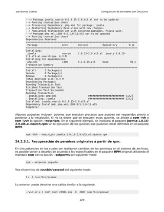 Joel Barrios Dueñas                                             Configuración de Servidores con GNU/Linux


         ---> Package joomla.noarch 0:1.0.15-2.9.el5.al set to be updated
         --> Running transaction check
         --> Processing Dependency: php-xml for package: joomla
         --> Restarting Dependency Resolution with new changes.
         --> Populating transaction set with selected packages. Please wait.
         ---> Package php-xml.i386 0:5.1.6-15.el5 set to be updated
         --> Running transaction check
         Dependencies Resolved
         =============================================================================
          Package                 Arch       Version          Repository        Size
         =============================================================================
         Installing:
          joomla                  noarch     1.0.15-2.9.el5.al joomla-1.0.15-
         2.9.el5.al.noarch.rpm 6.3 M
         Installing for dependencies:
          php-xml                 i386       5.1.6-15.el5     base               93 k
         Transaction Summary
         =============================================================================
         Install      2 Package(s)
         Update       0 Package(s)
         Remove       0 Package(s)
         Total download size: 6.4 M
         Downloading Packages:
         Running Transaction Test
         Finished Transaction Test
         Transaction Test Succeeded
         Running Transaction
           Installing: php-xml                      ######################### [1/2]
           Installing: joomla                       ######################### [2/2]
         Installed: joomla.noarch 0:1.0.15-2.9.el5.al
         Dependency Installed: php-xml.i386 0:5.1.6-15.el5
         Complete!


Algunos paquetes incluyen guiones que ejecutan procesos que pueden ser requeridos previo o
posterior a la instalación. Si no se desea que se ejecuten estos guiones, se añade a rpm -ivh o
rpm -Uvh la opción --noscripts. En el siguiente ejemplo, se instalará el paquete joomla-1.0.15-
2.9.el5.al.noarch.rpm sin la ejecución de los guiones que pudieran estar definidos en el paquete
RPM:

         rpm -Uvh --noscripts joomla-1.0.15-2.9.el5.al.noarch.rpm

24.2.3.1. Recuperación de permisos originales a partir de rpm.

En circunstancias en las cuales ser realizaron cambios en los permisos en el sistema de archivos,
es posible volver a dejarlos de acuerdo a los especificados en el paquete RPM original utilizando el
mandato rpm con la opción --setperms del siguiente modo:

         rpm --setperms paquete


Vea el permiso de /usr/bin/passwd del siguiente modo:

         ls -l /usr/bin/passwd


Lo anterior puede devolver una salida similar a la siguiente:

         -rwsr-xr-x 1 root root 22984 ene    6   2007 /usr/bin/passwd


                                                 229
 