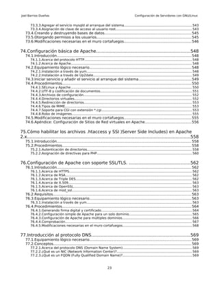 Joel Barrios Dueñas                                                                                   Configuración de Servidores con GNU/Linux


       73.3.3.Agregar el servicio mysqld al arranque del sistema.................................................................543
       73.3.4.Asignación de clave de acceso al usuario root..........................................................................543
   73.4.Creando y destruyendo bases de datos............................................................................545
   73.5.Otorgando permisos a los usuarios...................................................................................545
   73.6.Modificaciones necesarias en el muro cortafuegos...........................................................546

74.Configuración básica de Apache.....................................................................548
   74.1.Introducción...................................................................................................................... 548
       74.1.1.Acerca del protocolo HTTP........................................................................................................ 548
       74.1.2.Acerca de Apache..................................................................................................................... 548
   74.2.Equipamiento lógico necesario.........................................................................................548
       74.2.1.Instalación a través de yum...................................................................................................... 548
       74.2.2.Instalación a través de Up2date............................................................................................... 549
   74.3.Iniciar servicio y añadir el servicio al arranque del sistema..............................................549
   74.4.Procedimientos................................................................................................................. 550
       74.4.1.SELinux y Apache..................................................................................................................... 550
       74.4.2.UTF-8 y codificación de documentos........................................................................................ 551
       74.4.3.Archivos de configuración........................................................................................................ 552
       74.4.4.Directorios virtuales................................................................................................................. 552
       74.4.5.Redirección de directorios........................................................................................................ 553
       74.4.6.Tipos de MIME.......................................................................................................................... 553
       74.4.7.Soporte para CGI con extensión *.cgi....................................................................................... 553
       74.4.8.Robo de imágenes.................................................................................................................... 555
   74.5.Modificaciones necesarias en el muro cortafuegos...........................................................555
   74.6.Apéndice: Configuración de Sitios de Red virtuales en Apache.........................................556

75.Cómo habilitar los archivos .htaccess y SSI )Server Side Includes) en Apache
2.x........................................................................................................................558
   75.1.Introducción...................................................................................................................... 558
   75.2.Procedimientos................................................................................................................. 558
       75.2.1.Autenticación de directorios..................................................................................................... 558
       75.2.2.Asignación de directivas para PHP............................................................................................ 560


76.Configuración de Apache con soporte SSL/TLS. .............................................562
   76.1.Introducción...................................................................................................................... 562
       76.1.1.Acerca       de   HTTPS...................................................................................................................... 562
       76.1.2.Acerca       de   RSA.......................................................................................................................... 562
       76.1.3.Acerca       de   Triple DES................................................................................................................ 562
       76.1.4.Acerca       de   X.509....................................................................................................................... 563
       76.1.5.Acerca       de   OpenSSL.................................................................................................................. 563
       76.1.6.Acerca       de   mod_ssl.................................................................................................................... 563
   76.2.Requisitos......................................................................................................................... 563
   76.3.Equipamiento lógico necesario.........................................................................................563
       76.3.1.Instalación a través de yum...................................................................................................... 563
   76.4.Procedimientos................................................................................................................. 564
       76.4.1.Generando firma digital y certificado........................................................................................ 564
       76.4.2.Configuración simple de Apache para un solo dominio.............................................................565
       76.4.3.Configuración de Apache para múltiples dominios...................................................................566
       76.4.4.Comprobación.......................................................................................................................... 567
       76.4.5.Modificaciones necesarias en el muro cortafuegos...................................................................568


77.Introducción al protocolo DNS........................................................................569
   77.1.Equipamiento lógico necesario.........................................................................................569
   77.2.Conceptos......................................................................................................................... 569
       77.2.1.Acerca del protocolo DNS (Domain Name System)...................................................................569
       77.2.2.¿Qué es un NIC (Network Information Center)?......................................................................... 569
       77.2.3.¿Qué es un FQDN (Fully Qualified Domain Name)?...................................................................569


                                                                            23
 