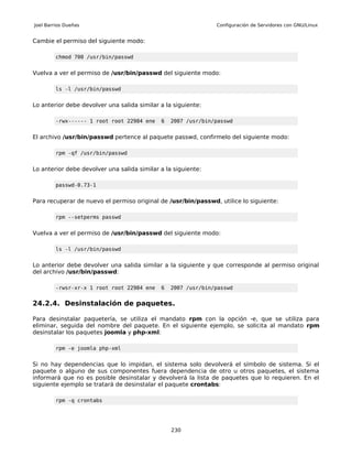 Joel Barrios Dueñas                                            Configuración de Servidores con GNU/Linux


Cambie el permiso del siguiente modo:

         chmod 700 /usr/bin/passwd


Vuelva a ver el permiso de /usr/bin/passwd del siguiente modo:

         ls -l /usr/bin/passwd


Lo anterior debe devolver una salida similar a la siguiente:

         -rwx------ 1 root root 22984 ene    6   2007 /usr/bin/passwd


El archivo /usr/bin/passwd pertence al paquete passwd, confirmelo del siguiente modo:

         rpm -qf /usr/bin/passwd


Lo anterior debe devolver una salida similar a la siguiente:

         passwd-0.73-1


Para recuperar de nuevo el permiso original de /usr/bin/passwd, utilice lo siguiente:

         rpm --setperms passwd


Vuelva a ver el permiso de /usr/bin/passwd del siguiente modo:

         ls -l /usr/bin/passwd


Lo anterior debe devolver una salida similar a la siguiente y que corresponde al permiso original
del archivo /usr/bin/passwd:

         -rwsr-xr-x 1 root root 22984 ene    6   2007 /usr/bin/passwd


24.2.4. Desinstalación de paquetes.

Para desinstalar paquetería, se utiliza el mandato rpm con la opción -e, que se utiliza para
eliminar, seguida del nombre del paquete. En el siguiente ejemplo, se solicita al mandato rpm
desinstalar los paquetes joomla y php-xml:

         rpm -e joomla php-xml


Si no hay dependencias que lo impidan, el sistema solo devolverá el símbolo de sistema. Si el
paquete o alguno de sus componentes fuera dependencia de otro u otros paquetes, el sistema
informará que no es posible desinstalar y devolverá la lista de paquetes que lo requieren. En el
siguiente ejemplo se tratará de desinstalar el paquete crontabs:

         rpm -q crontabs




                                                 230
 