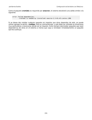 Joel Barrios Dueñas                                             Configuración de Servidores con GNU/Linux


Como el paquete crontabs es requerido por anacron, el sistema devolverá una salida similar a la
siguiente:

     error: Failed dependencies:
             crontabs is needed by (installed) anacron-2.3-45.el5.centos.i386


Si se desea des instalar cualquier paquete sin importar que otros dependan de este, se puede
utilizar agregar la opción --nodeps. Esto es contraindicado, y solo debe ser utilizado es situaciones
muy particulares o escenarios donde así se requiere. Evite siempre desinstalar paquetes que sean
dependencia de otros en el sistema a menos que vaya a reinstalar inmediatamente un paquete
que los sustituya.




                                                231
 
