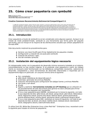 Joel Barrios Dueñas                                                                                     Configuración de Servidores con GNU/Linux



25. Cómo crear paquetería con rpmbuild
Autor: Joel Barrios Dueñas
Correo electrónico: darkshram en gmail punto com
Sitio de Red: http://www.alcancelibre.org/



Creative Commons Reconocimiento-NoComercial-CompartirIgual 2.1

        © 1999-2011 Joel Barrios Dueñas. Usted es libre de copiar, distribuir y comunicar públicamente la obra y hacer obras derivadas bajo las
        condiciones siguientes: a) Debe reconocer y citar al autor original. b) No puede utilizar esta obra para fines comerciales. c) Si altera o
        transforma esta obra, o genera una obra derivada, sólo puede distribuir la obra generada bajo una licencia idéntica a ésta. Al reutilizar o
        distribuir la obra, tiene que dejar bien claro los términos de la licencia de esta obra. Alguna de estas condiciones puede no aplicarse si se
        obtiene el permiso del titular de los derechos de autor. Los derechos derivados de usos legítimos u otras limitaciones no se ven afectados por lo
        anterior. La información contenida en este documento y los derivados de éste se proporcionan tal cual son y los autores no asumirán
        responsabilidad alguna si el usuario o lector hace mal uso de éstos.



25.1. Introducción
Crear paquetería a través de rpmbuild no es tan complicado como algunos suponen. Aunque no se
instala de modo predeterminado, rpmbuild es una herramienta que forma parte del paquete
rpm-build y que se incluye en la mayoría de las distribuciones actuales que utilizan paquetería en
formato RPM.

Este documento mostrará los procedimientos para:

               ●   Generar una clave GnuPG para firmar digitalmente los paquetes creados.
               ●   Configuración y creación de una jaula para rpmbuild.
               ●   Creación de archivos *.spec.
               ●   Uso del mandato rpmbuild.

25.2. Instalación del equipamiento lógico necesario
Es indispensable contar con la paquetería de desarrollo mínima necesaria instalada en el sistema.
Lamentablemente no hay recetas mágicas. Si se pretende crear paquetería a partir de códigos
fuente es necesario estar familiarizado con las bibliotecas compartidas necesarias, cabeceras de
desarrollo, compiladores y otras herramientas de desarrollo relacionadas o requeridas por un
equipamiento lógico en particular. Un conjunto mínimo sería el siguiente:

               ● Gcc: compilador.
               ● glibc-devel: bibliotecas de desarrollo para C.
               ● automake: generador de archivos Makefile.
               ● autoconf: herramienta para configuración de códigos fuente y archivos Makefile.
               ● rpm-build y rpm-devel.
               ● gnupg
               ● Gpgme y seahorse: herramientas incluidas en LPT Desktop que se utilizarán en
                 los procedimientos de este documento para generar la clave utilizada para firmar
                 digitalmente los paquetes rpm resultantes.
               ● Si va a crear paquetería para GNOME, necesitará por lo menos lo siguiente, con todo
                 lo que dependa de éste: glib2-devel, atk-devel, pango-devel, gtk2-devel, libbonoboui-
                 devel, libgnomeui-devel, gnome-vfs2-devel, libwnck-devel, gnome-panel-devel,
                 gnome-desktop-devel, nautilus-devel, gstreamer-devel y gstreamer-plugins-devel.
               ● Si va a crear paquetería para KDE, necesitará al menos lo siguiente, con todo lo que
                 dependa de éste: qt-devel, arts-devel, kdelibs-devel, kdebase-devel, kdenetwork-
                 devel, kdegraphics-devel y kdemultimedia-devel.

Si utiliza Cent OS, White Box Enterprise Linux o bien Red Hat™ Enterprise Linux, necesitará correr
lo siguiente para instalar el mínimo de paquetería:

                                                                              232
 