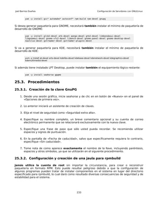 Joel Barrios Dueñas                                                         Configuración de Servidores con GNU/Linux


         yum -y install gcc* automake* autoconf* rpm-build rpm-devel gnupg


Si desea generar paquetería para GNOME, necesitará también instalar el mínimo de paquetería de
desarrollo de GNOME:

         yum -y install glib2-devel atk-devel pango-devel gtk2-devel libbonoboui-devel
         libgnomeui-devel gnome-vfs2-devel libwnck-devel gnome-panel-devel gnome-desktop-devel
         nautilus-devel gstreamer-devel gstreamer-plugins-devel


Si va a generar paquetería para KDE, necesitará también instalar el mínimo de paquetería de
desarrollo de KDE:

         yum -y install qt-devel arts-devel kdelibs-devel kdebase-devel kdenetwork-devel kdegraphics-devel
         kdemultimedia-devel


Si además tiene instalado LPT Desktop, puede instalar también el equipamiento lógico restante:

         yum -y install seahorse gpgme


25.3. Procedimientos

25.3.1. Creación de la clave GnuPG

    1. Desde una sesión gráfica, inicie seahorse y de clic en en botón de «Nuevo» en el panel de
       «Opciones de primera vez».

    2. Lo anterior iniciará un asistente de creación de claves.

    3. Elija el nivel de seguridad como «Seguridad extra alta».

    4. Especifique su nombre completo, un breve comentario opcional y su cuenta de correo
       electrónico permanente que se relacionará exclusivamente con la nueva clave.

    5. Especifique una frase de paso que sólo usted pueda recordar. Se recomienda utilizar
       espacios y signos de puntuación.

    6. En la pantalla de «Fecha de caducidad», salvo que específicamente requiera lo contrario,
       especifique «Sin caducidad».

    7. Tome nota de como aparece exactamente el nombre de la llave, incluyendo paréntesis,
       espacios y otros símbolos, ya que se utilizarán en el siguiente procedimiento.

25.3.2. Configuración y creación de una jaula para rpmbuild

Jamás utilice la cuenta de root sin importar la circunstancia, para crear o reconstruir
paquetería en formato RPM. Esto puede resultar peligroso debido a que la configuración de
algunos programas pueden tratar de instalar componentes en el sistema en lugar del directorio
especificado para rpmbuild, lo cual dará como resultado diversas consecuencias de seguridad y de
estabilidad para el sistema.




                                                         233
 