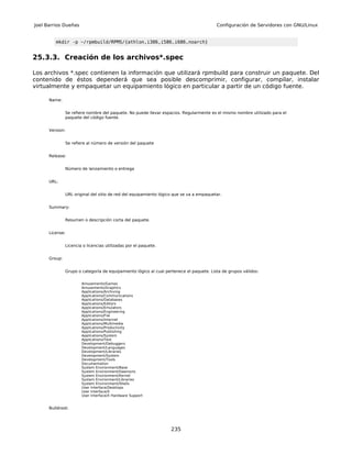 Joel Barrios Dueñas                                                                      Configuración de Servidores con GNU/Linux


         mkdir -p ~/rpmbuild/RPMS/{athlon,i386,i586,i686,noarch}


25.3.3. Creación de los archivos*.spec

Los archivos *.spec contienen la información que utilizará rpmbuild para construir un paquete. Del
contenido de éstos dependerá que sea posible descomprimir, configurar, compilar, instalar
virtualmente y empaquetar un equipamiento lógico en particular a partir de un código fuente.

      Name:


               Se refiere nombre del paquete. No puede llevar espacios. Regularmente es el mismo nombre utilizado para el
               paquete del código fuente.


      Version:


               Se refiere al número de versión del paquete


      Release:


               Número de lanzamiento o entrega


      URL:


               URL original del sitio de red del equipamiento lógico que se va a empaquetar.


      Summary:


               Resumen o descripción corta del paquete.


      License:


               Licencia o licencias utilizadas por el paquete.


      Group:


               Grupo o categoría de equipamiento lógico al cual pertenece el paquete. Lista de grupos válidos:


                       Amusements/Games
                       Amusements/Graphics
                       Applications/Archiving
                       Applications/Communications
                       Applications/Databases
                       Applications/Editors
                       Applications/Emulators
                       Applications/Engineering
                       Applications/File
                       Applications/Internet
                       Applications/Multimedia
                       Applications/Productivity
                       Applications/Publishing
                       Applications/System
                       Applications/Text
                       Development/Debuggers
                       Development/Languages
                       Development/Libraries
                       Development/System
                       Development/Tools
                       Documentation
                       System Environment/Base
                       System Environment/Daemons
                       System Environment/Kernel
                       System Environment/Libraries
                       System Environment/Shells
                       User Interface/Desktops
                       User Interface/X
                       User Interface/X Hardware Support


      Buildroot:




                                                                   235
 