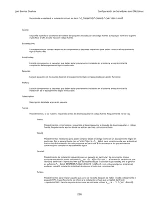 Joel Barrios Dueñas                                                                         Configuración de Servidores con GNU/Linux


                Ruta donde se realizará la instalación virtual, es decir: %{_tmppath}/%{name}-%{version}-root




      Source:


                Se puede especificar solamente el nombre del paquete utilizado para el código fuente, aunque por norma se sugiere
                especificar el URL exacto hacia el código fuente.


      BuildRequires:


                Lista separada por comas o espacios de componentes o paquetes requeridos para poder construir el equipamiento
                lógico involucrado.


      BuildPreReq:


                Lista de componentes o paquetes que deben estar previamente instalados en el sistema antes de iniciar la
                compilación del equipamiento lógico involucrado.


      Requires:


                Lista de paquetes de los cuales depende el equipamiento lógico empaquetado para poder funcionar.


      PreReq:


                Lista de componentes o paquetes que deben estar previamente instalados en el sistema antes de iniciar la
                instalación de el equipamiento lógico involucrado.


      %description


                Descripción detallada acerca del paquete


      %prep


                Procedimientos, si los hubiere, requeridos antes de desempaquetar el código fuente. Regularmente no los hay.


                       %setup


                                  Procedimientos, si los hubiere, requeridos al desempaquetar o después de desempaquetar el código
                                  fuente. Regularmente aquí es donde se aplican parches y otros correctivos.


                       %build


                                  Procedimientos necesarios para poder compilar desde el código fuente de un equipamiento lógico en
                                  particular. Por lo general basta con un %configure y %__make, pero se recomienda leer a detalle el
                                  instructivo de instalación de cada programa en particular a fin de asegurar los procedimientos
                                  correctos para compilar el equipamiento lógico.


                       %install


                                  Procedimiento de instalación requerido para un paquete en particular. Se recomienda limpiar
                                  cualquier instalación previa utilizando %__rm -fr %{buildroot}. La instalación será virtual y se
                                  realizará dentro de ~/rpmbuild/TMP/ que es establecido por la variable %{buildroot}. Por lo general
                                  es suficiente %__make DESTDIR=%{buildroot} install, ; sin embargo algunos programas
                                  pudieran requerir instalación individual de algunos o todos sus componentes.


                       %clean


                                  Procedimientos para limpiar aquello que ya no se necesita después de haber creado exitosamente el
                                  paquete RPM. Específicamente se refiere a la instalación virtual que se realizó dentro de
                                  ~/rpmbuild/TMP/. Para la mayoría de los casos es suficiente utilizar %__rm -fr %{buildroot}..




                                                                     236
 