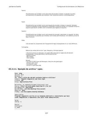 Joel Barrios Dueñas                                                                      Configuración de Servidores con GNU/Linux


                      %preun


                               Procedimientos que se deben correr justo antes de proceder a instalar un paquete. Se utiliza
                               principalmente con paquetes que necesitan crear cuentas de sistema u otros preparativos.




                      %post


                               Procedimientos que se deben correr justo después de proceder a instalar un paquete. Ejemplos:
                               Cuando los paquetes incluyen bibliotecas compartidas, se ejecuta ldconfig. Si un paquete incluye un
                               esquema para GConf, se debe correr lo necesario para registrar el esquema.


                      %postun


                               Procedimientos que se deben correr justo después de proceder a desinstalar un paquete. Se utiliza
                               principalmente con paquetes que necesitan correr tareas administrativas, como detener y/o dar de
                               baja un servicio.


                      %files


                               Lista de todos los componentes de el equipamiento lógico empaquetado en sus rutas definitivas.


                      %changelog


                               Bitácora de cambios del archivo *.spec. Requiere un formato especial:

                               * [Dia de la semana en abreviado y en inglés] [Mes abreviado en inglés] día año Nombre
                               empaquetador <correo electrónico o URL de sitio de red>
                               - Algunos cambios
                               - Más cambios
                               - Otros cambios

                               Ejemplo:
                               * Sun Sep 25 2005 Fulano de Perengano <http://mi-sitio-güeb.algo/>
                               - Archivo *.spec inicial.
                               - Se añadieron cosas
                               - Se puso un guión para algo


25.3.3.1. Ejemplo de archivo *.spec.

         Name: algo
         Version: 0.1
         Release: 1
         URL: http://sitio-de-red-del-sustento-lógico-a-utilizar/
         Summary: Paquete imaginario que hace algo.
         License: GPL
         Group: Applications/File

         Buildroot: %{_tmppath}/%{name}-%{version}-root
         Source: http://un-sitio-güeb.algo/algo-0.1.tar.bz2
         BuildRequires: gtk2-devel
         BuildPreReq: /usr/bin/desktop-file-install
         Requires: gtk2
         PreReq: /usr/bin/update-desktop-database

         %description
         Programa imaginario escrito en un lenguaje abstracto e inexistente que hace
         cosas imaginarias e imposibles sólo para fines demostrativos.

         %prep
         %setup -q

         %build
         %configure
         %__make



                                                                   237
 