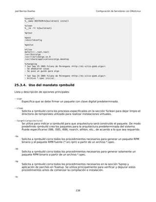 Joel Barrios Dueñas                                                 Configuración de Servidores con GNU/Linux


          %install
          %__make DESTDIR=%{buildroot} install

          %clean
          %__rm -fr %{buildroot}

          %preun

          %post
          /sbin/ldconfig

          %postun

          %files
          defattr(-,root,root)
          /usr/bin/algo
          /usr/lib/libalgo.so.0
          /usr/share/applications/algo.desktop

          %changelog
          * Sun Sep 25 2005 Fulano de Perengano <http://mi-sitio-güeb.algo/>
          - Se añadieron cosas
          - Se puso un guión para algo

          * Sat Sep 24 2005 Fulano de Perengano <http://mi-sitio-güeb.algo/>
          - Archivo *.spec inicial.


25.3.4. Uso del mandato rpmbuild

Lista y descripción de opciones principales:

--sign
      Especifica que se debe firmar un paquete con clave digital predeterminada.

--clean
      Solicita a rpmbuild corra los procesos especificados en la sección %clean para dejar limpio el
      directorio de temporales utilizado para realizar instalaciones virtuales.

--target=[arquitectura]
      Se utiliza para indicar a rpmbuild para que arquitectura será construido el paquete. De modo
      predefinido rpmbuild crea los paquetes para la arquitectura predeterminada del sistema.
      Puede especificarse i386, i585, i686, noarch, athlon, etc., de acuerdo a lo que sea requerido.

-ba
      Solicita a rpmbuild corra todos los procedimientos necesarios para generar un paquete RPM
      binario y el paquete RPM fuente (*.src.rpm) a partir de un archivo *.spec.

-bb
      Solicita a rpmbuild corra todos los procedimientos necesarios para generar solamente un
      paquete RPM binario a partir de un archivo *.spec.

-bp
      Solicita a rpmbuild corra todos los procedimientos necesarios en la sección %prep y
      aplicación de parches en %setup. Se utiliza principalmente para verificar y depurar estos
      procedimientos antes de comenzar la compilación e instalación.

-bc




                                                   238
 