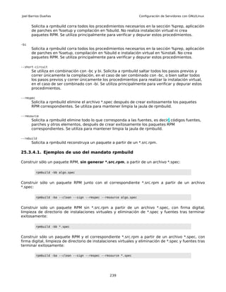 Joel Barrios Dueñas                                                    Configuración de Servidores con GNU/Linux


      Solicita a rpmbuild corra todos los procedimientos necesarios en la sección %prep, aplicación
      de parches en %setup y compilación en %build. No realiza instalación virtual ni crea
      paquetes RPM. Se utiliza principalmente para verificar y depurar estos procedimientos.

-bi
      Solicita a rpmbuild corra todos los procedimientos necesarios en la sección %prep, aplicación
      de parches en %setup, compilación en %build e instalación virtual en %install. No crea
      paquetes RPM. Se utiliza principalmente para verificar y depurar estos procedimientos.

--short-circuit
      Se utiliza en combinación con -bc y bi. Solicita a rpmbuild saltar todos los pasos previos y
      correr únicamente la compilación, en el caso de ser combinado con -bc, o bien saltar todos
      los pasos previos y correr únicamente los procedimientos para realizar la instalación virtual,
      en el caso de ser combinado con -bi. Se utiliza principalmente para verificar y depurar estos
      procedimientos.

--rmspec
      Solicita a rpmbuild elimine el archivo *.spec después de crear exitosamente los paquetes
      RPM correspondientes. Se utiliza para mantener limpia la jaula de rpmbuild.

--rmsource
      Solicita a rpmbuild elimine todo lo que corresponda a las fuentes, es decir, códigos fuentes,
      parches y otros elementos, después de crear exitosamente los paquetes RPM
      correspondientes. Se utiliza para mantener limpia la jaula de rpmbuild.

--rebuild
      Solicita a rpmbuild reconstruya un paquete a partir de un *.src.rpm.

25.3.4.1. Ejemplos de uso del mandato rpmbuild

Construir sólo un paquete RPM, sin generar *.src.rpm, a partir de un archivo *.spec:

           rpmbuild -bb algo.spec


Construir sólo un paquete RPM junto con el correspondiente *.src.rpm a partir de un archivo
*.spec:

           rpmbuild -ba --clean --sign --rmspec --rmsource algo.spec


Construir solo un paquete RPM sin *.src.rpm a partir de un archivo *.spec, con firma digital,
limpieza de directorio de instalaciones virtuales y eliminación de *.spec y fuentes tras terminar
exitosamente:

           rpmbuild -bb *.spec


Construir sólo un paquete RPM y el correspondiente *.src.rpm a partir de un archivo *.spec, con
firma digital, limpieza de directorio de instalaciones virtuales y eliminación de *.spec y fuentes tras
terminar exitosamente:

           rpmbuild -ba --clean --sign --rmspec --rmsource *.spec




                                                    239
 