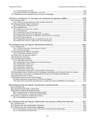 Joel Barrios Dueñas                                                                              Configuración de Servidores con GNU/Linux


      77.2.4.Componentes de DNS............................................................................................................... 570
      77.2.5.Herramientas de búsqueda y consulta..................................................................................... 573
  77.3.Modificaciones necesarias en el muro cortafuegos...........................................................574

78.Cómo configurar un servidor de nombres de dominio (DNS)..........................576
  78.1.Introducción...................................................................................................................... 576
      78.1.1.Acerca de Bind (Berkeley Internet Name Domain)....................................................................576
  78.2.Equipamiento lógico necesario.........................................................................................576
      78.2.1.Instalación a través de yum...................................................................................................... 577
  78.3.Procedimientos................................................................................................................. 577
      78.3.1.SELinux y el servicio named..................................................................................................... 577
      78.3.2.Preparativos............................................................................................................................. 579
      78.3.3.Creación de los archivos de zona............................................................................................. 582
      78.3.4.Seguridad adicional en DNS para uso público..........................................................................587
      78.3.5.Seguridad adicional en DNS para uso exclusivo en red local....................................................593
      78.3.6.Las zonas esclavas................................................................................................................... 595
      78.3.7.Seguridad adicional para transferencias de zona..................................................................... 596
      78.3.8.Reiniciar servicio y depuración de configuración...................................................................... 599


79.Configuración de Squid: Parámetros básicos..................................................601
  79.1.Introducción...................................................................................................................... 601
      79.1.1.¿Qué es Servidor Intermediario (Proxy)?................................................................................... 601
      79.1.2.Acerca de Squid........................................................................................................................ 602
  79.2.Equipamiento lógico necesario.........................................................................................603
      79.2.1.Instalación a través de yum...................................................................................................... 603
  79.3.SELinux y el servicio squid................................................................................................ 603
  79.4.Antes de continuar........................................................................................................... 603
  79.5.Configuración básica........................................................................................................ 604
      79.5.1.Controles de acceso................................................................................................................. 604
      79.5.2.Aplicando Listas y Reglas de control de acceso........................................................................606
      79.5.3.Parámetro cache_mgr.............................................................................................................. 608
      79.5.4.Parámetro http_port................................................................................................................. 608
      79.5.5.Parámetro cache_dir................................................................................................................. 608
      79.5.6.Parámetro cache_mem............................................................................................................. 609
      79.5.7.Parámetro cache_peer: caches padres y hermanos..................................................................609
  79.6.Estableciendo el idioma de los mensajes mostrados por de Squid hacia el usuario..........610
  79.7.Iniciando, reiniciando y añadiendo el servicio al arranque del sistema.............................610
  79.8.Depuración de errores...................................................................................................... 611
  79.9.Ajustes para el muro corta-fuegos....................................................................................611
      Re-direccionamiento de peticiones a través de iptables......................................................................612
      79.9.1.Re-direccionamiento de peticiones a través de la opción REDIRECT en Shorewall....................612


80.Configuración de Squid: Acceso por autenticación.........................................613
  80.1.Introducción...................................................................................................................... 613
  80.2.Equipamiento lógico necesario.........................................................................................613
  Eligiendo el módulo de autenticación.......................................................................................613
      80.2.1.Autenticación a través del módulo LDAP.................................................................................. 613
      80.2.2.Autenticación a través del módulo NCSA.................................................................................. 614
  80.3.Listas y reglas de control de acceso.................................................................................615
      80.3.1.Finalizando procedimiento........................................................................................................ 616


81.Configuración de Squid: Restricción de acceso a Sitios de Internet...............617
  81.1.Introducción...................................................................................................................... 617
  81.2.Restricción por expresiones regulares..............................................................................617
  81.3.Restricción por expresiones regulares..............................................................................618
      81.3.1.Permitiendo acceso a sitios inocentes incidentalmente bloqueados.........................................619
      81.3.2.Finalizando procedimiento........................................................................................................ 620


                                                                         24
 
