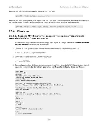 Joel Barrios Dueñas                                                Configuración de Servidores con GNU/Linux


Reconstruir sólo un paquete RPM a partir de un *.src.rpm:

         rpmbuild --rebuild cualquier-paquete.src.rpm


Reconstruir sólo un paquete RPM a partir de un *.src.rpm, con firma digital, limpieza de directorio
de instalaciones virtuales y eliminación de *.spec y fuentes tras terminar exitosamente:

         rpmbuild --rebuild --clean --sign --rmspec --rmsource cualquier-paquete.src.rpm


25.4. Ejercicios

25.4.1. Paquete RPM binario y el paquete *.src.rpm correspondiente
creando el archivo *.spec necesario

    1. Acceda hacia http://www.nano-editor.org y descargue el código fuente de la más reciente
       versión estable del editor de texto Nano.

    2. Coloque el *.tar.gz del código fuente dentro del directorio ~/rpmbuild/SOURCES/

       mv nano-1.2.5.tar.gz ~/rpmbuild/SOURCES/


    3. Cambie hacia el directorio ~/rpmbuild/SPECS/

       cd ~/rpmbuild/SPECS/


    4. Con cualquier editor de texto simple, genere el archivo ~/rpmbuild/SPECS/nano.spec con el
       siguiente contenido (al terminar, por favor verifique la sintaxis, línea por línea):

         Name: nano
         Version: 1.2.5
         Release: 1
         URL: http://www.nano-editor.org/
         Summary: Un pequeño editor de texto.
         License: GPL
         Group: Applications/Editors

         Buildroot: %{_tmppath}/%{name}-%{version}-root
         Source: http://www.nano-editor.org/dist/v1.2/nano-1.2.5.tar.gz

         BuildRequires: ncurses-devel, glibc-devel, gcc
         Requires: ncurses

         %description
         GNU nano es un pequeño y fácil de utilizar editor de texto.

         %prep
         %setup -q

         %build
         %configure
         %__make

         %install
         %__make DESTDIR=%{buildroot} install

         %clean
         %__rm -fr %{buildroot}




                                                  240
 
