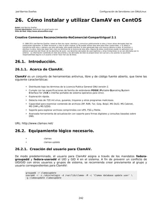 Joel Barrios Dueñas                                                                                     Configuración de Servidores con GNU/Linux



26. Cómo instalar y utilizar ClamAV en CentOS
Autor: Joel Barrios Dueñas
Correo electrónico: darkshram en gmail punto com
Sitio de Red: http://www.alcancelibre.org/



Creative Commons Reconocimiento-NoComercial-CompartirIgual 2.1

        © 1999-2011 Joel Barrios Dueñas. Usted es libre de copiar, distribuir y comunicar públicamente la obra y hacer obras derivadas bajo las
        condiciones siguientes: a) Debe reconocer y citar al autor original. b) No puede utilizar esta obra para fines comerciales. c) Si altera o
        transforma esta obra, o genera una obra derivada, sólo puede distribuir la obra generada bajo una licencia idéntica a ésta. Al reutilizar o
        distribuir la obra, tiene que dejar bien claro los términos de la licencia de esta obra. Alguna de estas condiciones puede no aplicarse si se
        obtiene el permiso del titular de los derechos de autor. Los derechos derivados de usos legítimos u otras limitaciones no se ven afectados por lo
        anterior. La información contenida en este documento y los derivados de éste se proporcionan tal cual son y los autores no asumirán
        responsabilidad alguna si el usuario o lector hace mal uso de éstos.



26.1. Introducción.

26.1.1. Acerca de ClamAV.

ClamAV es un conjunto de herramientas antivirus, libre y de código fuente abierto, que tiene las
siguiente características:

           •    Distribuido bajo los términos de la Licencia Publica General GNU versión 2.
           •    Cumple con las especificaciones de familia de estándares POSIX (Portable Operating System
                Interface for UNIX o interfaz portable de sistema operativo para Unix).
           •    Exploración rápida.
           •    Detecta más de 720 mil virus, gusanos, troyanos y otros programas maliciosos.
           •    Capacidad para examinar contenido de archivos ZIP, RAR, Tar, Gzip, Bzip2, MS OLE2, MS Cabinet,
                MS CHM y MS SZDD.
           •    Soporte para explorar archivos comprimidos con UPX, FSG y Petite.
           •    Avanzada herramienta de actualización con soporte para firmas digitales y consultas basadas sobre
                DNS.


URL: http://www.clamav.net/

26.2. Equipamiento lógico necesario.
           •                      clamav
           •                      clamav-update


26.2.1. Creación del usuario para ClamAV.

De modo predeterminado, el usuario para ClamAV asigna a través de los mandatos fedora-
groupadd y fedora-useradd el UID y GID 4 en el sistema. A fin de prevenir un conflicto de
UID/GID con otros usuarios y grupos de sistema, se recomienda crear previamente al grupo y
usuario correspondientes para ClamAV:

           groupadd -r clamavupdate
           useradd -r -s /sbin/nologin -d /var/lib/clamav -M -c 'Clamav database update user' 
           -g clamavupdate clamavupdate




                                                                              242
 