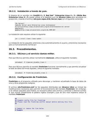 Joel Barrios Dueñas                                             Configuración de Servidores con GNU/Linux


26.2.2. Instalación a través de yum.

Si dispone de un servidor con CentOS 4 y 5, Red Hat™ Enterprise Linux 4 y 5 o White Box
Enterprise Linux 4 y 5, puede utilizar el el depósito yum de Alcance Libre para servidores en
producción, creando el archivo /etc/yum.repos.d/AL-Server.repo con el siguiente contenido:

         [AL-Server]
         name=AL Server para Enterprise Linux $releasever
         mirrorlist=http://www.alcancelibre.org/al/el$releasever/al-server
         gpgcheck=1
         gpgkey=http://www.alcancelibre.org/al/AL-RPM-KEY


La instalación solo requiere utilizar lo siguiente:

         yum -y install clamav clamav-update


La instalación de los paquetes anteriores crea automáticamente el usuario y directorios necesarios
para un funcionamiento normal./p>

26.3. Procedimientos.

26.3.1. SELinux y el servicio clamav-milter.

Para que SELinux permita utilizar normalmente clamscan, utilice el siguiente mandato:

         setsebool -P clamscan_disable_trans 1


Para que SELinux permita al mandato freshclam funcionar normalmente y que permita actualizar
la base de datos de firmas digitales, utilice el siguiente mandato:

         setsebool -P freshclam_disable_trans 1


26.3.2. Configuración de Freshclam.

Freshclam es el programa utilizado para descargar y mantener actualizada la base de datos de
virus y otros programas malignos.

El archivo /etc/freshclam.conf de los paquetes distribuidos por Alcance Libre ya incluye las
modificaciones necesarias para permitir el funcionamiento del mandato freshclam. Sin embargo,
si se utilizan paquetes para Fedora, es necesario editar este archivo y comentar o eliminar la línea
9, que incluye simplemente la palabra inglesa Example y que de otro mod impediría utilizar el
mandato freshclam:

        ##
        ## Example config file for freshclam
        ## Please read the freshclam.conf(5) manual before editing this file.
        ##


        # Comment or remove the line below.
        # Example



                                                      243
 