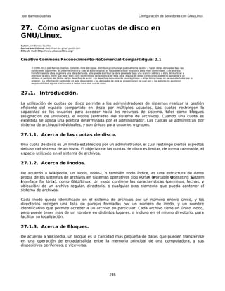 Joel Barrios Dueñas                                                                                     Configuración de Servidores con GNU/Linux



27. Cómo asignar cuotas de disco en
GNU/Linux.
Autor: Joel Barrios Dueñas
Correo electrónico: darkshram en gmail punto com
Sitio de Red: http://www.alcancelibre.org/



Creative Commons Reconocimiento-NoComercial-CompartirIgual 2.1

        © 1999-2011 Joel Barrios Dueñas. Usted es libre de copiar, distribuir y comunicar públicamente la obra y hacer obras derivadas bajo las
        condiciones siguientes: a) Debe reconocer y citar al autor original. b) No puede utilizar esta obra para fines comerciales. c) Si altera o
        transforma esta obra, o genera una obra derivada, sólo puede distribuir la obra generada bajo una licencia idéntica a ésta. Al reutilizar o
        distribuir la obra, tiene que dejar bien claro los términos de la licencia de esta obra. Alguna de estas condiciones puede no aplicarse si se
        obtiene el permiso del titular de los derechos de autor. Los derechos derivados de usos legítimos u otras limitaciones no se ven afectados por lo
        anterior. La información contenida en este documento y los derivados de éste se proporcionan tal cual son y los autores no asumirán
        responsabilidad alguna si el usuario o lector hace mal uso de éstos.



27.1. Introducción.
La utilización de cuotas de disco permite a los administradores de sistemas realizar la gestión
eficiente del espacio compartido en disco por múltiples usuarios. Las cuotas restringen la
capacidad de los usuarios para acceder hacia los recursos de sistema, tales como bloques
(asignación de unidades), e inodos (entradas del sistema de archivos). Cuando una cuota es
excedida se aplica una política determinada por el administrador. Las cuotas se administran por
sistema de archivos individuales, y son únicas para usuarios o grupos.

27.1.1. Acerca de las cuotas de disco.

Una cuota de disco es un límite establecido por un administrador, el cual restringe ciertos aspectos
del uso del sistema de archivos. El objetivo de las cuotas de disco es limitar, de forma razonable, el
espacio utilizado en el sistema de archivos.

27.1.2. Acerca de Inodos.

De acuerdo a Wikipedia, un inodo, nodo-i, o también nodo índice, es una estructura de datos
propia de los sistemas de archivos en sistemas operativos tipo POSIX (Portable Operating System
Interface for Unix), como GNU/Linux. Un inodo contiene las características (permisos, fechas, y
ubicación) de un archivo regular, directorio, o cualquier otro elemento que pueda contener el
sistema de archivos.

Cada inodo queda identificado en el sistema de archivos por un número entero único, y los
directorios recogen una lista de parejas formadas por un número de inodo, y un nombre
identificativo que permite acceder a un archivo en particular. Cada archivo tiene un único inodo,
pero puede tener más de un nombre en distintos lugares, o incluso en el mismo directorio, para
facilitar su localización.

27.1.3. Acerca de Bloques.

De acuerdo a Wikipedia, un bloque es la cantidad más pequeña de datos que pueden transferirse
en una operación de entrada/salida entre la memoria principal de una computadora, y sus
dispositivos periféricos, o viceversa.




                                                                              246
 