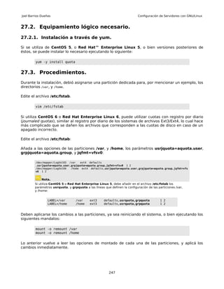 Joel Barrios Dueñas                                                         Configuración de Servidores con GNU/Linux


27.2. Equipamiento lógico necesario.

27.2.1. Instalación a través de yum.

Si se utiliza de CentOS 5, o Red Hat™ Enterprise Linux 5, o bien versiones posteriores de
éstos, se puede instalar lo necesario ejecutando lo siguiente:

         yum -y install quota


27.3. Procedimientos.
Durante la instalación, debió asignarse una partición dedicada para, por mencionar un ejemplo, los
directorios /var, y /home.

Edite el archivo /etc/fstab.

         vim /etc/fstab


Si utiliza CentOS 6 o Red Hat Enterprise Linux 6, puede utilizar cuotas con registro por diario
(journaled quotas), similar al registro por diario de los sistemas de archivos Ext3/Ext4, lo cual hace
más complicado que se dañen los archivos que corresponden a las cuotas de disco en caso de un
apagado incorrecto.

Edite el archivo /etc/fstab:

Añada a las opciones de las particiones /var, y /home, los parámetros usrjquota=aquota.user,
grpjquota=aquota.group, y jqfmt=vfsv0:

         /dev/mapper/LogVol03 /var    ext4 defaults
         ,usrjquota=aquota.user,grpjquota=aquota.group,jqfmt=vfsv0 1 2
         /dev/mapper/LogVol04   /home ext4 defaults,usrjquota=aquota.user,grpjquota=aquota.group,jqfmt=vfs
         v0 1 2


             Nota.
        Si utiliza CentOS 5 o Red Hat Enterprise Linux 5, debe añadir en el archivo /etc/fstab los
        parámetros usrquota, y grpquota a las líneas que definen la configuración de las particiones /var,
        y /home:


                 LABEL=/var        /var     ext3     defaults,usrquota,grpquota            1 2
                 LABEL=/home       /home    ext3     defaults,usrquota,grpquota            1 2


Deben aplicarse los cambios a las particiones, ya sea reiniciando el sistema, o bien ejecutando los
siguientes mandatos:

         mount -o remount /var
         mount -o remount /home


Lo anterior vuelve a leer las opciones de montado de cada una de las particiones, y aplicá los
cambios inmediatamente.




                                                         247
 