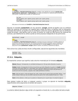 Joel Barrios Dueñas                                                            Configuración de Servidores con GNU/Linux



             Nota.
        En CentOS 5 y Red Hat Enterprise Linux 5, se deben crear además los archivos aquota.user,
        aquota.group, quota.user, y quota.group, los cuales se utilizarán en adelante para almacenar la
        información, y estado de las cuotas, en cada partición.


                 cd /var
                 touch aquota.user aquota.group quota.user quota.group
                 cd /home
                 touch aquota.user aquota.group quota.user quota.group


        Este paso es innecesario en CentOS 6 y Red Hat Enterprise Linux 6.


Ejecutar el mandato quotacheck con las opciones -avugm, donde a significa que se verifican
todos los sistemas de archivos con soporte para cuotas de disco, v significa que se devuelvan
mensajes descriptivos, u significa que se verifiquen cuotas de usuario, g significa que se verifiquen
cuotas de grupo, y m significa que se evite re-montar en modo de sólo lectura los sistemas de
archivos, que idealmente se utiliza cuando se tiene procesos trabajando en las particiones:

         quotacheck -avugm

             Nota.
        En CentOS 5 y Red Hat Enterprise Linux 5, la primera vez que se ejecuta el mandato anterior es
        normal que devuelva advertencias, refiriéndose a posibles archivos truncados, que en realidad son
        debido a que se trataba archivos vacíos, generados por el mandato touch, sin información. Si se
        ejecuta de nuevo quotacheck -avugm, deberá mostrar una salida sin advertencia alguna.


Para activar las cuotas de disco recién configuradas, ejecute los siguientes dos mandatos:

         quotaon /var
         quotaon /home


27.3.1. Edquota.

Es importante conocer que significa cada columna mostrada por el mandato edquota.

         Blocks: Bloques. Corresponde a la cantidad de bloques de 1 Kb que está utilizando el usuario.

         Inodes: Inodos. Corresponde al número de archivos que está utilizando el usuario. Un inodo (también
         conocido como Index Node) es un apuntador hacia sectores específicos de disco duro en los cuales se
         encuentra la información de un archivo. Contiene además la información acerca de permisos de
         acceso así como los usuarios, y grupos a los cuales pertenece el archivo.

         Soft: Limite de gracia. Limite de bloques de 1 KB o inodos que el usuario tiene permitido utilizar, y que
         puede rebasar hasta que sea excedido el periodo de gracia (de modo predeterminado son 7 días).

         Hard: Limite absoluto. Limite que no puede ser rebasado por el usuario bajo circunstancia alguna.


Para asignar cuotas de disco a cualquier usuario o grupo, se ejecuta el mandato edquota,
especificando como argumento el nombre del usuario:

         edquota fulano


Lo anterior deberá devolver algo similar a lo siguiente a través de vi u otro editor de texto simple:



                                                           248
 
