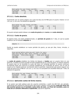 Joel Barrios Dueñas                                             Configuración de Servidores con GNU/Linux


         Disk quotas for user fulano (uid 501):
         Filesystem    blocks     soft     hard       inodes     soft      hard
         /dev/sda7          0        0        0            0        0         0
         /dev/sda5         24        0        0           10        0         0


27.3.1.1. Cuota absoluta.

Suponiendo que se quiere asignar una cuota de disco de 50 MiB para el usuario «fulano» en en
/dev/sda7, y /dev/sda5, se utilizaría lo siguiente:


         Disk quotas for user fulano (uid 501):
         Filesystem    blocks     soft     hard       inodes     soft      hard
         /dev/sda7          0        0    51200            0        0         0
         /dev/sda5         24        0    51200           10        0         0


El usuario siempre podrá rebasar una cuota de gracia pero nunca una cuota absoluta.

27.3.1.2. Cuota de gracia.

El sistema tiene, de modo predeterminado, un periodo de gracia de 7 días, el cual se puede
modificar con el mandato edquota -t:

         edquota -t


Donde se puede establecer un nuevo periodo de gracia, ya sea por días, horas, minutos, o
segundos.

         Grace period before enforcing soft limits for users:
         Time units may be: days, hours, minutes, or seconds
         Filesystem    Block grace period     Inode grace period
         /dev/hdb7                  7days                  7days
         /dev/hdb5                  7days                  7days


La cuota de gracia establece los límites de bloques o inodos que un usuario tiene en una
partición. Cuando el usuario excede el límite establecido por la cuota de gracia, el sistema advierte
al usuario que se ha excedido la cuota del disco sin embargo permite al usuario continuar
escribiendo hasta que trascurre el tiempo establecido por el periodo de gracia, tras el cual al
usuario se le impide continuar escribiendo sobre la partición. Suponiendo que quiere asignar una
cuota de gracia de 25 MiB en /dev/sda7, y /dev/sda5, la cual podrá ser excedida hasta por 7 días, se
utilizaría lo siguiente:

         Disk quotas for user fulano (uid 501):
         Filesystem    blocks     soft     hard       inodes     soft      hard
         /dev/sda7          0    25600        0            0        0         0
         /dev/sda5         24    25600        0           10        0         0


27.3.1.3. Aplicando cuotas de forma masiva.

Si se quiere que todo aplique para los usuarios existentes, a partir de UID 510, por ejemplo,
suponiendo que utilizará la cuota de disco del usuario «pepito» como plantilla (note por favor los
dos acentos graves en el mandato, justo antes de awk, y al final del mandato, pues se
trata de un carácter diferente al apostrofe), ejecute lo siguiente:


                                                249
 