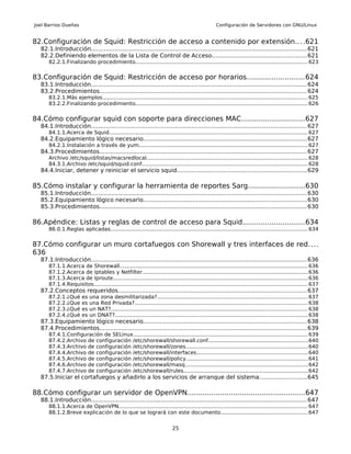 Joel Barrios Dueñas                                                                                 Configuración de Servidores con GNU/Linux


82.Configuración de Squid: Restricción de acceso a contenido por extensión.. . .621
  82.1.Introducción...................................................................................................................... 621
  82.2.Definiendo elementos de la Lista de Control de Acceso....................................................621
      82.2.1.Finalizando procedimiento........................................................................................................ 623


83.Configuración de Squid: Restricción de acceso por horarios..........................624
  83.1.Introducción...................................................................................................................... 624
  83.2.Procedimientos................................................................................................................. 624
      83.2.1.Más ejemplos............................................................................................................................ 625
      83.2.2.Finalizando procedimiento........................................................................................................ 626


84.Cómo configurar squid con soporte para direcciones MAC.............................627
  84.1.Introducción...................................................................................................................... 627
      84.1.1.Acerca de Squid........................................................................................................................ 627
  84.2.Equipamiento lógico necesario.........................................................................................627
      84.2.1.Instalación a través de yum...................................................................................................... 627
  84.3.Procedimientos................................................................................................................. 627
      Archivo /etc/squid/listas/macsredlocal................................................................................................. 628
      84.3.1.Archivo /etc/squid/squid.conf.................................................................................................... 628
  84.4.Iniciar, detener y reiniciar el servicio squid.......................................................................629

85.Cómo instalar y configurar la herramienta de reportes Sarg..........................630
  85.1.Introducción...................................................................................................................... 630
  85.2.Equipamiento lógico necesario.........................................................................................630
  85.3.Procedimientos................................................................................................................. 630

86.Apéndice: Listas y reglas de control de acceso para Squid............................634
      86.0.1.Reglas aplicadas....................................................................................................................... 634


87.Cómo configurar un muro cortafuegos con Shorewall y tres interfaces de red....
636
  87.1.Introducción...................................................................................................................... 636
      87.1.1.Acerca de Shorewall................................................................................................................. 636
      87.1.2.Acerca de Iptables y Netfilter.................................................................................................... 636
      87.1.3.Acerca de Iproute..................................................................................................................... 636
      87.1.4.Requisitos................................................................................................................................. 637
  87.2.Conceptos requeridos....................................................................................................... 637
      87.2.1.¿Qué       es   una zona desmilitarizada?........................................................................................... 637
      87.2.2.¿Que       es   una Red Privada?........................................................................................................ 638
      87.2.3.¿Qué       es   un NAT?...................................................................................................................... 638
      87.2.4.¿Qué       es   un DNAT?.................................................................................................................... 638
  87.3.Equipamiento lógico necesario.........................................................................................638
  87.4.Procedimientos................................................................................................................. 639
      87.4.1.Configuración de SELinux......................................................................................................... 639
      87.4.2.Archivo de configuración /etc/shorewall/shorewall.conf............................................................640
      87.4.3.Archivo de configuración /etc/shorewall/zones......................................................................... 640
      87.4.4.Archivo de configuración /etc/shorewall/interfaces...................................................................640
      87.4.5.Archivo de configuración /etc/shorewall/policy......................................................................... 641
      87.4.6.Archivo de configuración /etc/shorewall/masq.......................................................................... 642
      87.4.7.Archivo de configuración /etc/shorewall/rules...........................................................................642
  87.5.Iniciar el cortafuegos y añadirlo a los servicios de arranque del sistema..........................645

88.Cómo configurar un servidor de OpenVPN......................................................647
  88.1.Introducción...................................................................................................................... 647
      88.1.1.Acerca de OpenVPN.................................................................................................................. 647
      88.1.2.Breve explicación de lo que se logrará con este documento....................................................647


                                                                           25
 