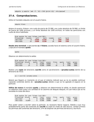 Joel Barrios Dueñas                                              Configuración de Servidores con GNU/Linux


         edquota -p pepito `awk -F: '$3 > 510 {print $1}' /etc/passwd`


27.4. Comprobaciones.
Utilice el mandato edquota con el usuario fulano.

         edquota fulano


Asigne al usuario «fulano» una cuota de gracia de 25 MiB, una cuota absoluta de 50 MiB, un límite
de gracia de 1000 archivos, y un límite absoluto de 1500 archivos, en todas las particiones con
cuota de disco habilitada:

         Disk quotas for user fulano (uid 501):
         Filesystem    blocks     soft     hard      inodes      soft       hard
         /dev/sda7          0    25600    51200           0      1000       1500
         /dev/sda5         24    25600    51200          10      1000       1500


Desde otra terminal, o ejecutando su -l fulano, acceda hacia el sistema como el usuario fulano,
y ejecute el mandato quota:

         quota


Observe con detenimiento la salida:

         Disk quotas for user fulano (uid 501):
         Filesystem blocks     quota   limit   grace     files     quota     limit     grace
         /dev/sda7        0        0   51200   25600         1         0      1500      1000
         /dev/sda5       24        0   51200   25600        10         0      1500      1000


Realice una copia del directorio /usr/lib como el sub-directorio ~/prueba-cuotas dentro de su
directorio de inicio:

         cp -r /usr/lib ~/prueba-cuotas


Notará que llegará un momento en el que el sistema indicará que ya no es posible continuar
copiando contenido dentro de ~/prueba-cuotas debido a que se ha agotado el espacio en la
partición.

Utilice de nuevo el mandato quota, y observe con detenimiento la salida, en donde aparecerá
un asterisco justo junto a la cantidad en la columna de bloques bloques, el cual indica que se ha
excedido la cuota del disco:

         Disk quotas for user fulano (uid 501):
         Filesystem blocks     quota   limit   grace     files     quota     limit     grace
         /dev/sda7        0        0   51200   25600         1         0      1500      1000
         /dev/sda5    51200*       0   51200   25600     1500*         0      1500      1000


Para poder volver a escribir sobre la partición, es necesario liberar espacio. Debido a que muy
probablemente parte del contenido de /usr/lib se copió en modo de sólo lectura, cambie primero
los permisos del contenido del directorio, a fin de disponer de permisos de lectura y escritura:



                                               250
 