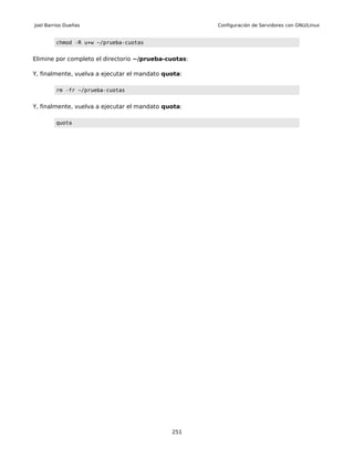 Joel Barrios Dueñas                                   Configuración de Servidores con GNU/Linux


         chmod -R u+w ~/prueba-cuotas


Elimine por completo el directorio ~/prueba-cuotas:

Y, finalmente, vuelva a ejecutar el mandato quota:

         rm -fr ~/prueba-cuotas


Y, finalmente, vuelva a ejecutar el mandato quota:

         quota




                                              251
 