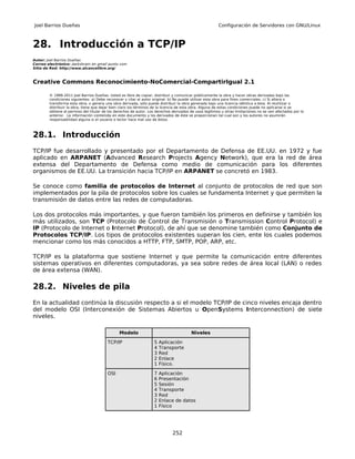 Joel Barrios Dueñas                                                                                     Configuración de Servidores con GNU/Linux



28. Introducción a TCP/IP
Autor: Joel Barrios Dueñas
Correo electrónico: darkshram en gmail punto com
Sitio de Red: http://www.alcancelibre.org/



Creative Commons Reconocimiento-NoComercial-CompartirIgual 2.1

        © 1999-2011 Joel Barrios Dueñas. Usted es libre de copiar, distribuir y comunicar públicamente la obra y hacer obras derivadas bajo las
        condiciones siguientes: a) Debe reconocer y citar al autor original. b) No puede utilizar esta obra para fines comerciales. c) Si altera o
        transforma esta obra, o genera una obra derivada, sólo puede distribuir la obra generada bajo una licencia idéntica a ésta. Al reutilizar o
        distribuir la obra, tiene que dejar bien claro los términos de la licencia de esta obra. Alguna de estas condiciones puede no aplicarse si se
        obtiene el permiso del titular de los derechos de autor. Los derechos derivados de usos legítimos u otras limitaciones no se ven afectados por lo
        anterior. La información contenida en este documento y los derivados de éste se proporcionan tal cual son y los autores no asumirán
        responsabilidad alguna si el usuario o lector hace mal uso de éstos.



28.1. Introducción
TCP/IP fue desarrollado y presentado por el Departamento de Defensa de EE.UU. en 1972 y fue
aplicado en ARPANET (Advanced Research Projects Agency Network), que era la red de área
extensa del Departamento de Defensa como medio de comunicación para los diferentes
organismos de EE.UU. La transición hacia TCP/IP en ARPANET se concretó en 1983.

Se conoce como familia de protocolos de Internet al conjunto de protocolos de red que son
implementados por la pila de protocolos sobre los cuales se fundamenta Internet y que permiten la
transmisión de datos entre las redes de computadoras.

Los dos protocolos más importantes, y que fueron también los primeros en definirse y también los
más utilizados, son TCP (Protocolo de Control de Transmisión o Transmission Control Protocol) e
IP (Protocolo de Internet o Internet Protocol), de ahí que se denomine también como Conjunto de
Protocolos TCP/IP. Los tipos de protocolos existentes superan los cien, ente los cuales podemos
mencionar como los más conocidos a HTTP, FTP, SMTP, POP, ARP, etc.

TCP/IP es la plataforma que sostiene Internet y que permite la comunicación entre diferentes
sistemas operativos en diferentes computadoras, ya sea sobre redes de área local (LAN) o redes
de área extensa (WAN).

28.2. Niveles de pila
En la actualidad continúa la discusión respecto a si el modelo TCP/IP de cinco niveles encaja dentro
del modelo OSI (Interconexión de Sistemas Abiertos u OpenSystems Interconnection) de siete
niveles.

                                               Modelo                                   Niveles

                                         TCP/IP                    5   Aplicación
                                                                   4   Transporte
                                                                   3   Red
                                                                   2   Enlace
                                                                   1   Físico.

                                         OSI                       7   Aplicación
                                                                   6   Presentación
                                                                   5   Sesión
                                                                   4   Transporte
                                                                   3   Red
                                                                   2   Enlace de datos
                                                                   1   Físico




                                                                              252
 